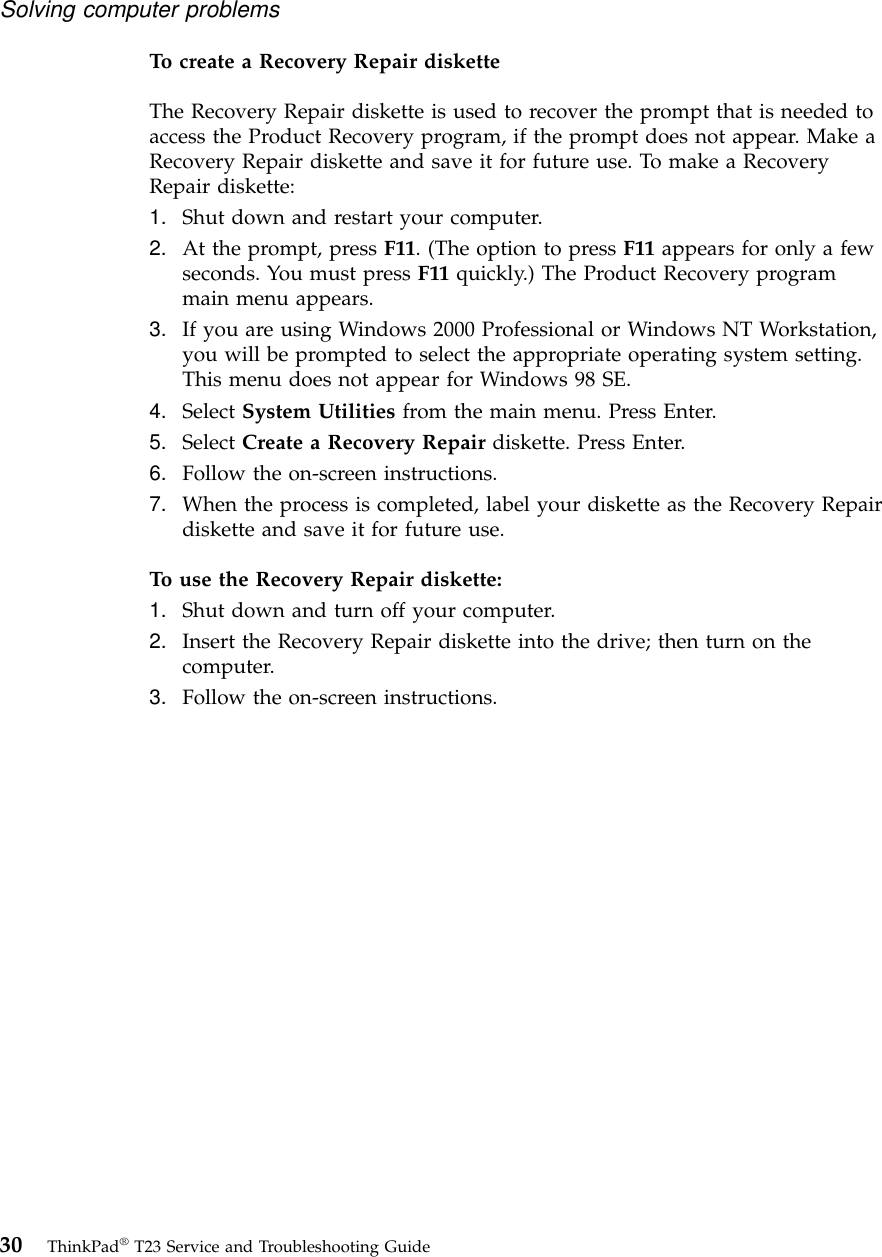 To create a Recovery Repair disketteThe Recovery Repair diskette is used to recover the prompt that is needed toaccess the Product Recovery program, if the prompt does not appear. Make aRecovery Repair diskette and save it for future use. To make a RecoveryRepair diskette:1. Shut down and restart your computer.2. At the prompt, press F11. (The option to press F11 appears for only a fewseconds. You must press F11 quickly.) The Product Recovery programmain menu appears.3. If you are using Windows 2000 Professional or Windows NT Workstation,you will be prompted to select the appropriate operating system setting.This menu does not appear for Windows 98 SE.4. Select System Utilities from the main menu. Press Enter.5. Select Create a Recovery Repair diskette. Press Enter.6. Follow the on-screen instructions.7. When the process is completed, label your diskette as the Recovery Repairdiskette and save it for future use.To use the Recovery Repair diskette:1. Shut down and turn off your computer.2. Insert the Recovery Repair diskette into the drive; then turn on thecomputer.3. Follow the on-screen instructions.Solving computer problems30 ThinkPad®T23 Service and Troubleshooting Guide