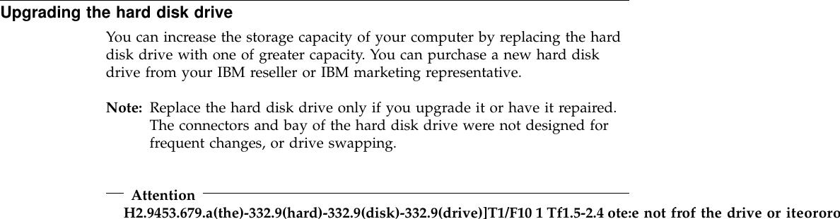 Upgrading the hard disk driveYou can increase the storage capacity of your computer by replacing the harddisk drive with one of greater capacity. You can purchase a new hard diskdrive from your IBM reseller or IBM marketing representative.Note: Replace the hard disk drive only if you upgrade it or have it repaired.The connectors and bay of the hard disk drive were not designed forfrequent changes, or drive swapping.AttentionH2.9453.679.a(the)-332.9(hard)-332.9(disk)-332.9(drive)]T1/F10 1 Tf1.5-2.4 ote:e not frof the drive or iteororof the drive ed.s9(only)-33.9(epr)17.su9(wer)17.9(e)-33t.8(o9(of)-332.9(the)-33covseller)-332.9(of)-332.9(the)-332.9(d.rive)]T1/F10 1-1.082Tf1.5-2.4 ote: