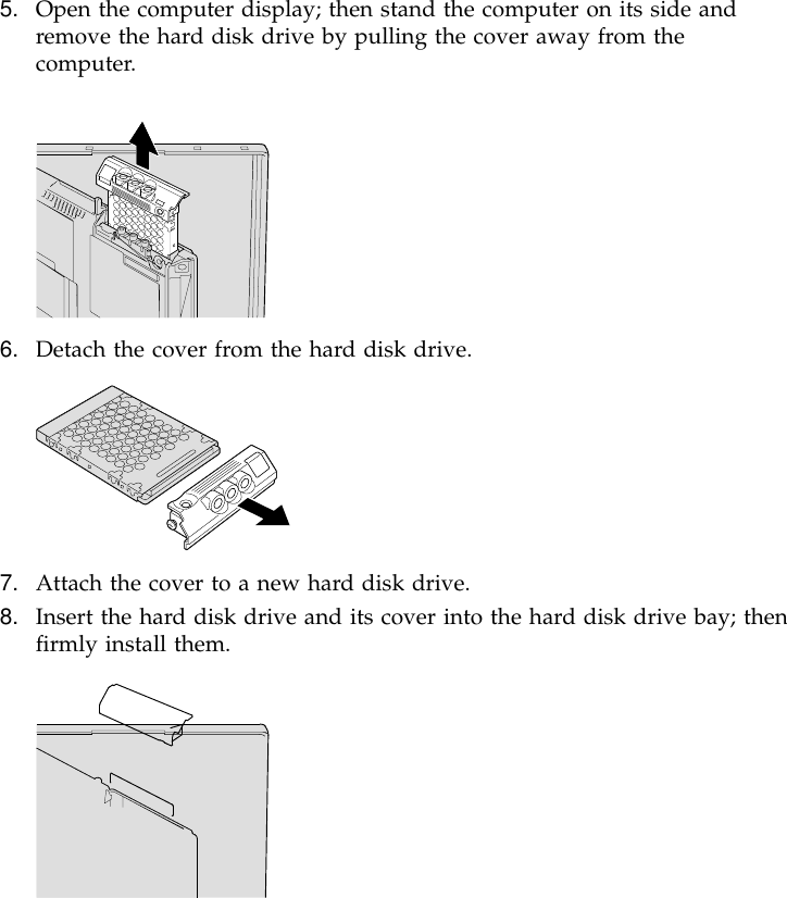 5. Open the computer display; then stand the computer on its side andremove the hard disk drive by pulling the cover away from thecomputer.6. Detach the cover from the hard disk drive.7. Attach the cover to a new hard disk drive.8. Insert the hard disk drive and its cover into the hard disk drive bay; thenfirmly install them.