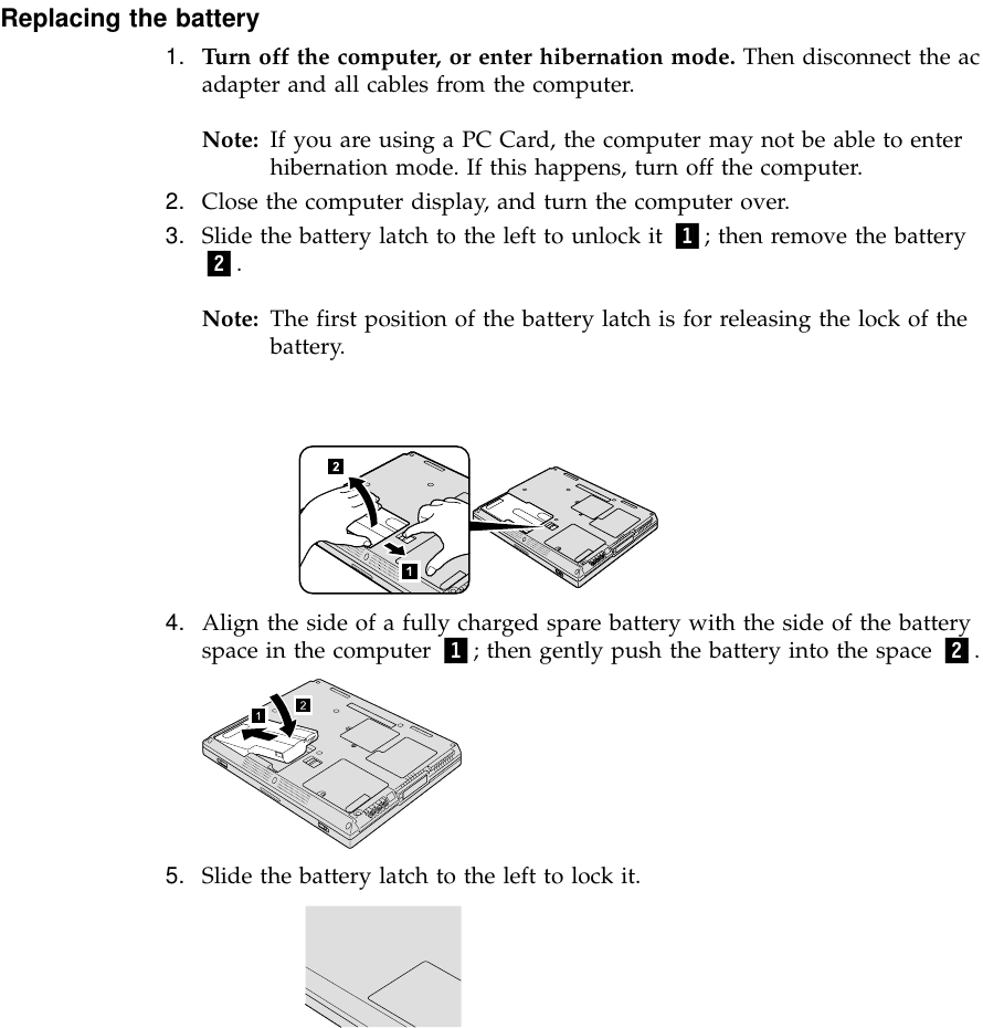 Replacing the battery1. Turn off the computer, or enter hibernation mode. Then disconnect the acadapter and all cables from the computer.Note: If you are using a PC Card, the computer may not be able to enterhibernation mode. If this happens, turn off the computer.2. Close the computer display, and turn the computer over.3. Slide the battery latch to the left to unlock it 1; then remove the battery2.Note: The first position of the battery latch is for releasing the lock of thebattery.4. Align the side of a fully charged spare battery with the side of the batteryspace in the computer 1; then gently push the battery into the space 2.5. Slide the battery latch to the left to lock it.