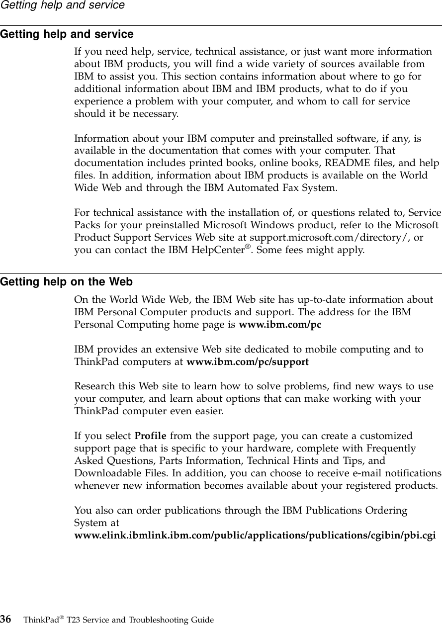 Getting help and serviceIf you need help, service, technical assistance, or just want more informationabout IBM products, you will find a wide variety of sources available fromIBM to assist you. This section contains information about where to go foradditional information about IBM and IBM products, what to do if youexperience a problem with your computer, and whom to call for serviceshould it be necessary.Information about your IBM computer and preinstalled software, if any, isavailable in the documentation that comes with your computer. Thatdocumentation includes printed books, online books, README files, and helpfiles. In addition, information about IBM products is available on the WorldWide Web and through the IBM Automated Fax System.For technical assistance with the installation of, or questions related to, ServicePacks for your preinstalled Microsoft Windows product, refer to the MicrosoftProduct Support Services Web site at support.microsoft.com/directory/, oryou can contact the IBM HelpCenter®. Some fees might apply.Getting help on the WebOn the World Wide Web, the IBM Web site has up-to-date information aboutIBM Personal Computer products and support. The address for the IBMPersonal Computing home page is www.ibm.com/pcIBM provides an extensive Web site dedicated to mobile computing and toThinkPad computers at www.ibm.com/pc/supportResearch this Web site to learn how to solve problems, find new ways to useyour computer, and learn about options that can make working with yourThinkPad computer even easier.If you select Profile from the support page, you can create a customizedsupport page that is specific to your hardware, complete with FrequentlyAsked Questions, Parts Information, Technical Hints and Tips, andDownloadable Files. In addition, you can choose to receive e-mail notificationswhenever new information becomes available about your registered products.You also can order publications through the IBM Publications OrderingSystem atwww.elink.ibmlink.ibm.com/public/applications/publications/cgibin/pbi.cgiGetting help and service36 ThinkPad®T23 Service and Troubleshooting Guide