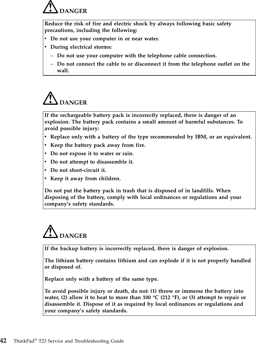 DANGERReduce the risk of fire and electric shock by always following basic safetyprecautions, including the following:vDo not use your computer in or near water.vDuring electrical storms:–Do not use your computer with the telephone cable connection.–Do not connect the cable to or disconnect it from the telephone outlet on thewall.DANGERIf the rechargeable battery pack is incorrectly replaced, there is danger of anexplosion. The battery pack contains a small amount of harmful substances. Toavoid possible injury:vReplace only with a battery of the type recommended by IBM, or an equivalent.vKeep the battery pack away from fire.vDo not expose it to water or rain.vDo not attempt to disassemble it.vDo not short-circuit it.vKeep it away from children.Do not put the battery pack in trash that is disposed of in landfills. Whendisposing of the battery, comply with local ordinances or regulations and yourcompany’s safety standards.DANGERIf the backup battery is incorrectly replaced, there is danger of explosion.The lithium battery contains lithium and can explode if it is not properly handledor disposed of.Replace only with a battery of the same type.To avoid possible injury or death, do not: (1) throw or immerse the battery intowater, (2) allow it to heat to more than 100 °C (212 °F), or (3) attempt to repair ordisassemble it. Dispose of it as required by local ordinances or regulations andyour company’s safety standards.42 ThinkPad®T23 Service and Troubleshooting Guide