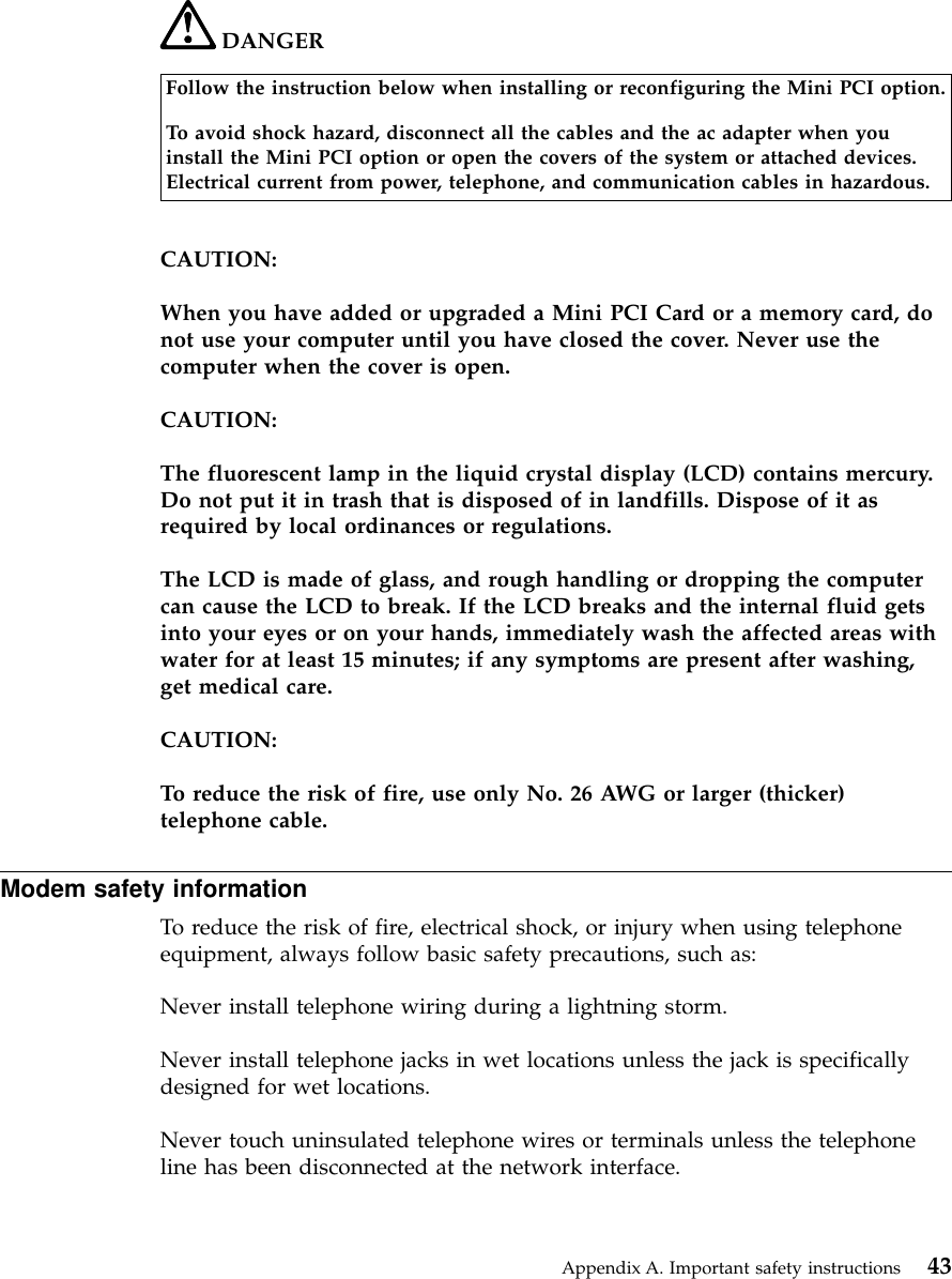 DANGERFollow the instruction below when installing or reconfiguring the Mini PCI option.To avoid shock hazard, disconnect all the cables and the ac adapter when youinstall the Mini PCI option or open the covers of the system or attached devices.Electrical current from power, telephone, and communication cables in hazardous.CAUTION:When you have added or upgraded a Mini PCI Card or a memory card, donot use your computer until you have closed the cover. Never use thecomputer when the cover is open.CAUTION:The fluorescent lamp in the liquid crystal display (LCD) contains mercury.Do not put it in trash that is disposed of in landfills. Dispose of it asrequired by local ordinances or regulations.The LCD is made of glass, and rough handling or dropping the computercan cause the LCD to break. If the LCD breaks and the internal fluid getsinto your eyes or on your hands, immediately wash the affected areas withwater for at least 15 minutes; if any symptoms are present after washing,get medical care.CAUTION:To reduce the risk of fire, use only No. 26 AWG or larger (thicker)telephone cable.Modem safety informationTo reduce the risk of fire, electrical shock, or injury when using telephoneequipment, always follow basic safety precautions, such as:Never install telephone wiring during a lightning storm.Never install telephone jacks in wet locations unless the jack is specificallydesigned for wet locations.Never touch uninsulated telephone wires or terminals unless the telephoneline has been disconnected at the network interface.Appendix A. Important safety instructions 43