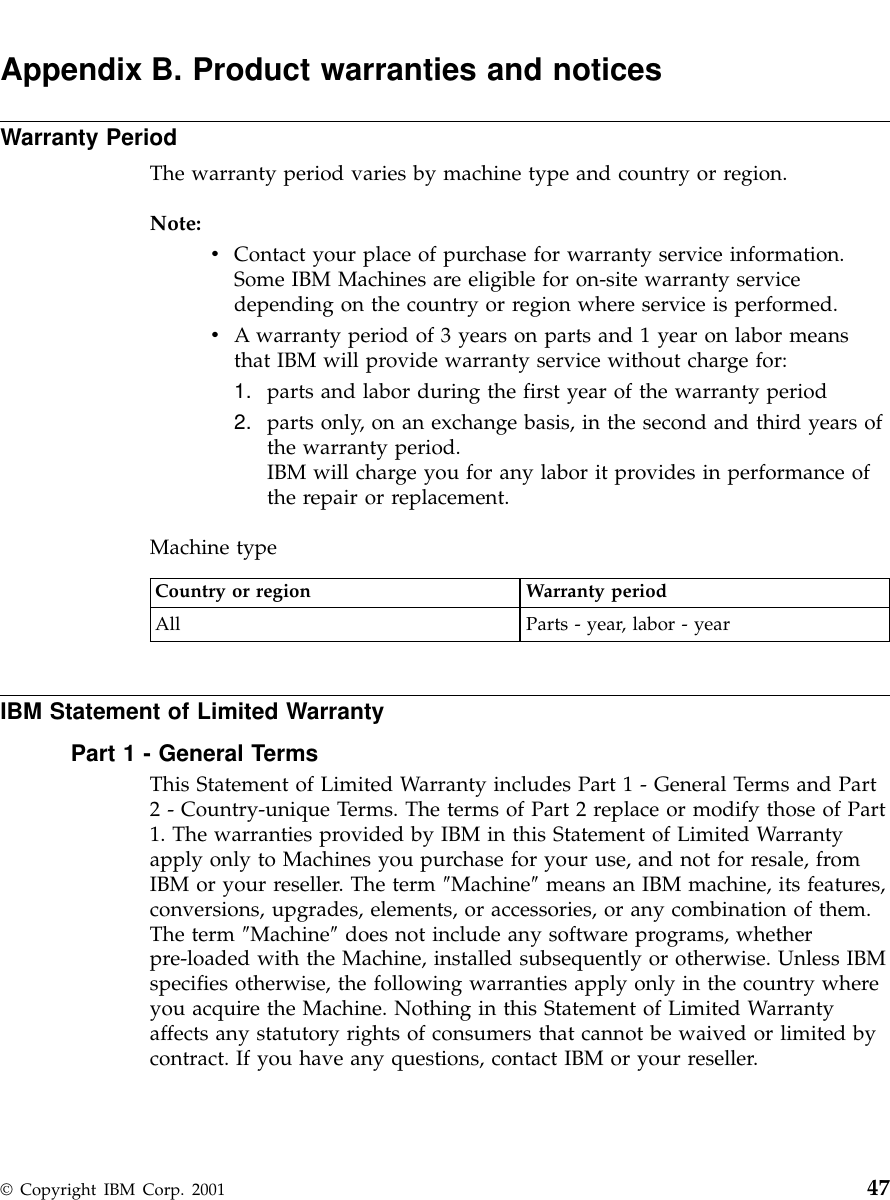 Appendix B. Product warranties and noticesWarranty PeriodThe warranty period varies by machine type and country or region.Note:vContact your place of purchase for warranty service information.Some IBM Machines are eligible for on-site warranty servicedepending on the country or region where service is performed.vA warranty period of 3 years on parts and 1 year on labor meansthat IBM will provide warranty service without charge for:1. parts and labor during the first year of the warranty period2. parts only, on an exchange basis, in the second and third years ofthe warranty period.IBM will charge you for any labor it provides in performance ofthe repair or replacement.Machine typeCountry or region Warranty periodAll Parts - year, labor - yearIBM Statement of Limited WarrantyPart 1 - General TermsThis Statement of Limited Warranty includes Part 1 - General Terms and Part2 - Country-unique Terms. The terms of Part 2 replace or modify those of Part1. The warranties provided by IBM in this Statement of Limited Warrantyapply only to Machines you purchase for your use, and not for resale, fromIBM or your reseller. The term ″Machine″means an IBM machine, its features,conversions, upgrades, elements, or accessories, or any combination of them.The term ″Machine″does not include any software programs, whetherpre-loaded with the Machine, installed subsequently or otherwise. Unless IBMspecifies otherwise, the following warranties apply only in the country whereyou acquire the Machine. Nothing in this Statement of Limited Warrantyaffects any statutory rights of consumers that cannot be waived or limited bycontract. If you have any questions, contact IBM or your reseller.© Copyright IBM Corp. 2001 47