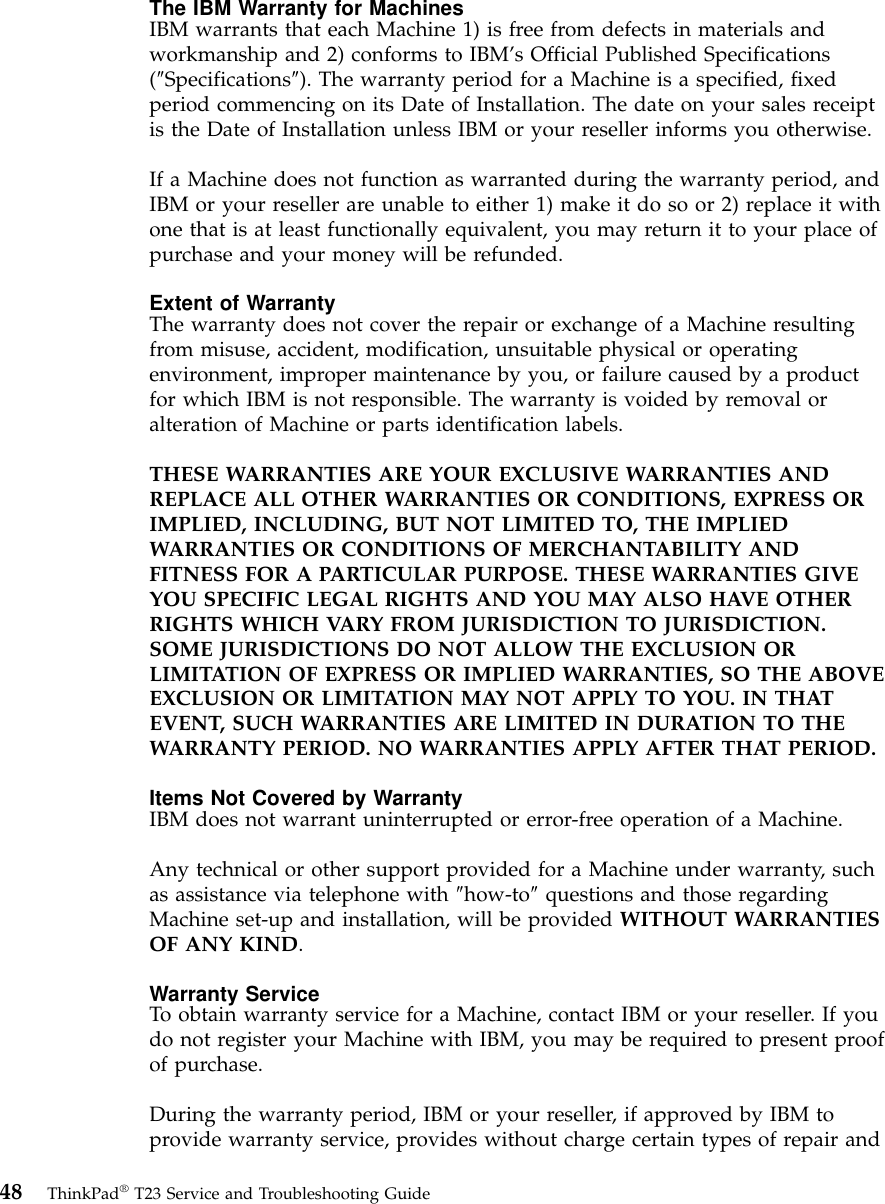 The IBM Warranty for MachinesIBM warrants that each Machine 1) is free from defects in materials andworkmanship and 2) conforms to IBM’s Official Published Specifications(″Specifications″). The warranty period for a Machine is a specified, fixedperiod commencing on its Date of Installation. The date on your sales receiptis the Date of Installation unless IBM or your reseller informs you otherwise.If a Machine does not function as warranted during the warranty period, andIBM or your reseller are unable to either 1) make it do so or 2) replace it withone that is at least functionally equivalent, you may return it to your place ofpurchase and your money will be refunded.Extent of WarrantyThe warranty does not cover the repair or exchange of a Machine resultingfrom misuse, accident, modification, unsuitable physical or operatingenvironment, improper maintenance by you, or failure caused by a productfor which IBM is not responsible. The warranty is voided by removal oralteration of Machine or parts identification labels.THESE WARRANTIES ARE YOUR EXCLUSIVE WARRANTIES ANDREPLACE ALL OTHER WARRANTIES OR CONDITIONS, EXPRESS ORIMPLIED, INCLUDING, BUT NOT LIMITED TO, THE IMPLIEDWARRANTIES OR CONDITIONS OF MERCHANTABILITY ANDFITNESS FOR A PARTICULAR PURPOSE. THESE WARRANTIES GIVEYOU SPECIFIC LEGAL RIGHTS AND YOU MAY ALSO HAVE OTHERRIGHTS WHICH VARY FROM JURISDICTION TO JURISDICTION.SOME JURISDICTIONS DO NOT ALLOW THE EXCLUSION ORLIMITATION OF EXPRESS OR IMPLIED WARRANTIES, SO THE ABOVEEXCLUSION OR LIMITATION MAY NOT APPLY TO YOU. IN THATEVENT, SUCH WARRANTIES ARE LIMITED IN DURATION TO THEWARRANTY PERIOD. NO WARRANTIES APPLY AFTER THAT PERIOD.Items Not Covered by WarrantyIBM does not warrant uninterrupted or error-free operation of a Machine.Any technical or other support provided for a Machine under warranty, suchas assistance via telephone with ″how-to″questions and those regardingMachine set-up and installation, will be provided WITHOUT WARRANTIESOF ANY KIND.Warranty ServiceTo obtain warranty service for a Machine, contact IBM or your reseller. If youdo not register your Machine with IBM, you may be required to present proofof purchase.During the warranty period, IBM or your reseller, if approved by IBM toprovide warranty service, provides without charge certain types of repair and48 ThinkPad®T23 Service and Troubleshooting Guide