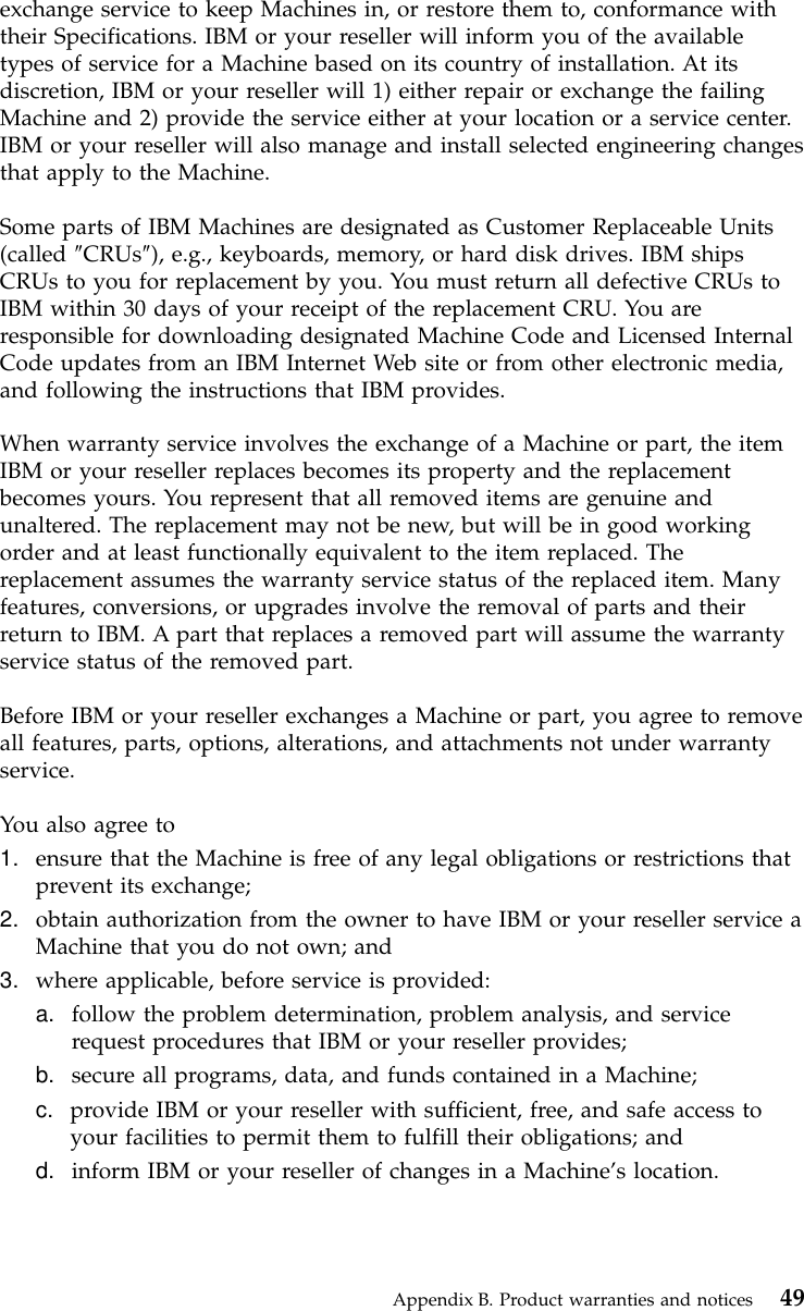 exchange service to keep Machines in, or restore them to, conformance withtheir Specifications. IBM or your reseller will inform you of the availabletypes of service for a Machine based on its country of installation. At itsdiscretion, IBM or your reseller will 1) either repair or exchange the failingMachine and 2) provide the service either at your location or a service center.IBM or your reseller will also manage and install selected engineering changesthat apply to the Machine.Some parts of IBM Machines are designated as Customer Replaceable Units(called ″CRUs″), e.g., keyboards, memory, or hard disk drives. IBM shipsCRUs to you for replacement by you. You must return all defective CRUs toIBM within 30 days of your receipt of the replacement CRU. You areresponsible for downloading designated Machine Code and Licensed InternalCode updates from an IBM Internet Web site or from other electronic media,and following the instructions that IBM provides.When warranty service involves the exchange of a Machine or part, the itemIBM or your reseller replaces becomes its property and the replacementbecomes yours. You represent that all removed items are genuine andunaltered. The replacement may not be new, but will be in good workingorder and at least functionally equivalent to the item replaced. Thereplacement assumes the warranty service status of the replaced item. Manyfeatures, conversions, or upgrades involve the removal of parts and theirreturn to IBM. A part that replaces a removed part will assume the warrantyservice status of the removed part.Before IBM or your reseller exchanges a Machine or part, you agree to removeall features, parts, options, alterations, and attachments not under warrantyservice.You also agree to1. ensure that the Machine is free of any legal obligations or restrictions thatprevent its exchange;2. obtain authorization from the owner to have IBM or your reseller service aMachine that you do not own; and3. where applicable, before service is provided:a. follow the problem determination, problem analysis, and servicerequest procedures that IBM or your reseller provides;b. secure all programs, data, and funds contained in a Machine;c. provide IBM or your reseller with sufficient, free, and safe access toyour facilities to permit them to fulfill their obligations; andd. inform IBM or your reseller of changes in a Machine’s location.Appendix B. Product warranties and notices 49