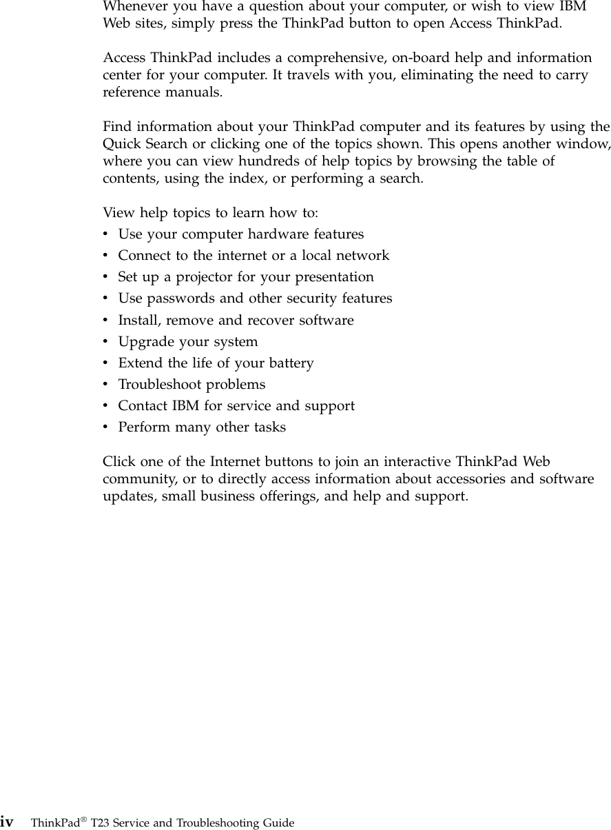 Whenever you have a question about your computer, or wish to view IBMWeb sites, simply press the ThinkPad button to open Access ThinkPad.Access ThinkPad includes a comprehensive, on-board help and informationcenter for your computer. It travels with you, eliminating the need to carryreference manuals.Find information about your ThinkPad computer and its features by using theQuick Search or clicking one of the topics shown. This opens another window,where you can view hundreds of help topics by browsing the table ofcontents, using the index, or performing a search.View help topics to learn how to:vUse your computer hardware featuresvConnect to the internet or a local networkvSet up a projector for your presentationvUse passwords and other security featuresvInstall, remove and recover softwarevUpgrade your systemvExtend the life of your batteryvTroubleshoot problemsvContact IBM for service and supportvPerform many other tasksClick one of the Internet buttons to join an interactive ThinkPad Webcommunity, or to directly access information about accessories and softwareupdates, small business offerings, and help and support.iv ThinkPad®T23 Service and Troubleshooting Guide