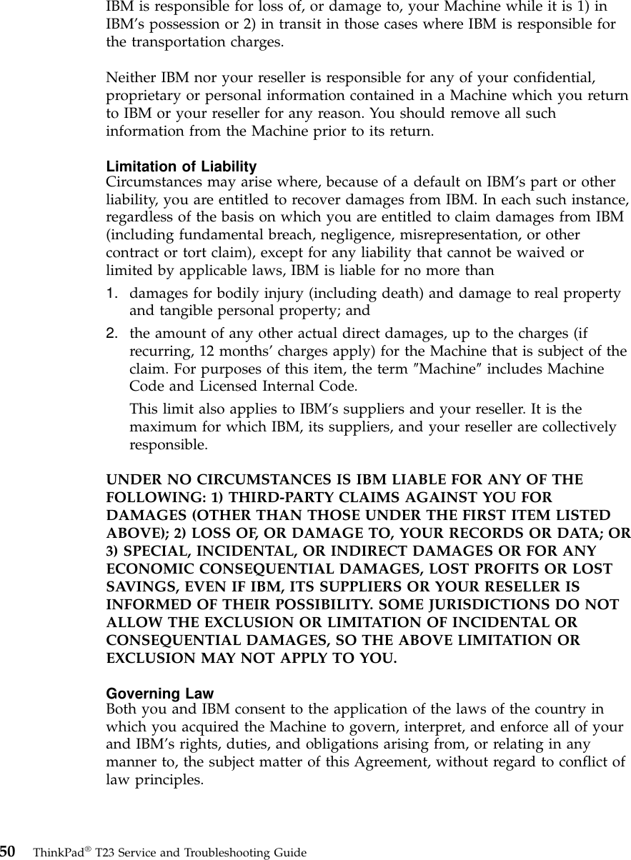 IBM is responsible for loss of, or damage to, your Machine while it is 1) inIBM’s possession or 2) in transit in those cases where IBM is responsible forthe transportation charges.Neither IBM nor your reseller is responsible for any of your confidential,proprietary or personal information contained in a Machine which you returnto IBM or your reseller for any reason. You should remove all suchinformation from the Machine prior to its return.Limitation of LiabilityCircumstances may arise where, because of a default on IBM’s part or otherliability, you are entitled to recover damages from IBM. In each such instance,regardless of the basis on which you are entitled to claim damages from IBM(including fundamental breach, negligence, misrepresentation, or othercontract or tort claim), except for any liability that cannot be waived orlimited by applicable laws, IBM is liable for no more than1. damages for bodily injury (including death) and damage to real propertyand tangible personal property; and2. the amount of any other actual direct damages, up to the charges (ifrecurring, 12 months’charges apply) for the Machine that is subject of theclaim. For purposes of this item, the term ″Machine″includes MachineCode and Licensed Internal Code.This limit also applies to IBM’s suppliers and your reseller. It is themaximum for which IBM, its suppliers, and your reseller are collectivelyresponsible.UNDER NO CIRCUMSTANCES IS IBM LIABLE FOR ANY OF THEFOLLOWING: 1) THIRD-PARTY CLAIMS AGAINST YOU FORDAMAGES (OTHER THAN THOSE UNDER THE FIRST ITEM LISTEDABOVE); 2) LOSS OF, OR DAMAGE TO, YOUR RECORDS OR DATA; OR3) SPECIAL, INCIDENTAL, OR INDIRECT DAMAGES OR FOR ANYECONOMIC CONSEQUENTIAL DAMAGES, LOST PROFITS OR LOSTSAVINGS, EVEN IF IBM, ITS SUPPLIERS OR YOUR RESELLER ISINFORMED OF THEIR POSSIBILITY. SOME JURISDICTIONS DO NOTALLOW THE EXCLUSION OR LIMITATION OF INCIDENTAL ORCONSEQUENTIAL DAMAGES, SO THE ABOVE LIMITATION OREXCLUSION MAY NOT APPLY TO YOU.Governing LawBoth you and IBM consent to the application of the laws of the country inwhich you acquired the Machine to govern, interpret, and enforce all of yourand IBM’s rights, duties, and obligations arising from, or relating in anymanner to, the subject matter of this Agreement, without regard to conflict oflaw principles.50 ThinkPad®T23 Service and Troubleshooting Guide