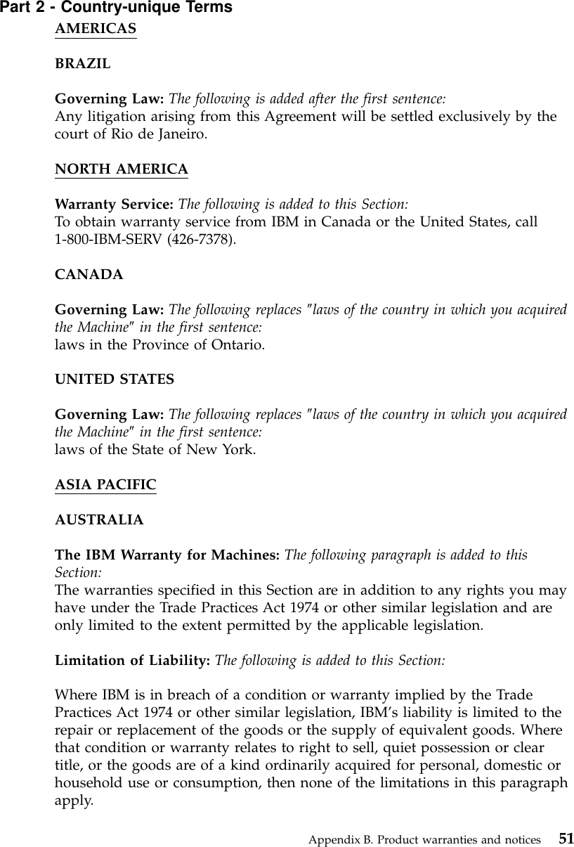 Part 2 - Country-unique TermsAMERICASBRAZILGoverning Law: The following is added after the first sentence:Any litigation arising from this Agreement will be settled exclusively by thecourt of Rio de Janeiro.NORTH AMERICAWarranty Service: The following is added to this Section:To obtain warranty service from IBM in Canada or the United States, call1-800-IBM-SERV (426-7378).CANADAGoverning Law: The following replaces ″laws of the country in which you acquiredthe Machine″in the first sentence:laws in the Province of Ontario.UNITED STATESGoverning Law: The following replaces ″laws of the country in which you acquiredthe Machine″in the first sentence:laws of the State of New York.ASIA PACIFICAUSTRALIAThe IBM Warranty for Machines: The following paragraph is added to thisSection:The warranties specified in this Section are in addition to any rights you mayhave under the Trade Practices Act 1974 or other similar legislation and areonly limited to the extent permitted by the applicable legislation.Limitation of Liability: The following is added to this Section:Where IBM is in breach of a condition or warranty implied by the TradePractices Act 1974 or other similar legislation, IBM’s liability is limited to therepair or replacement of the goods or the supply of equivalent goods. Wherethat condition or warranty relates to right to sell, quiet possession or cleartitle, or the goods are of a kind ordinarily acquired for personal, domestic orhousehold use or consumption, then none of the limitations in this paragraphapply.Appendix B. Product warranties and notices 51