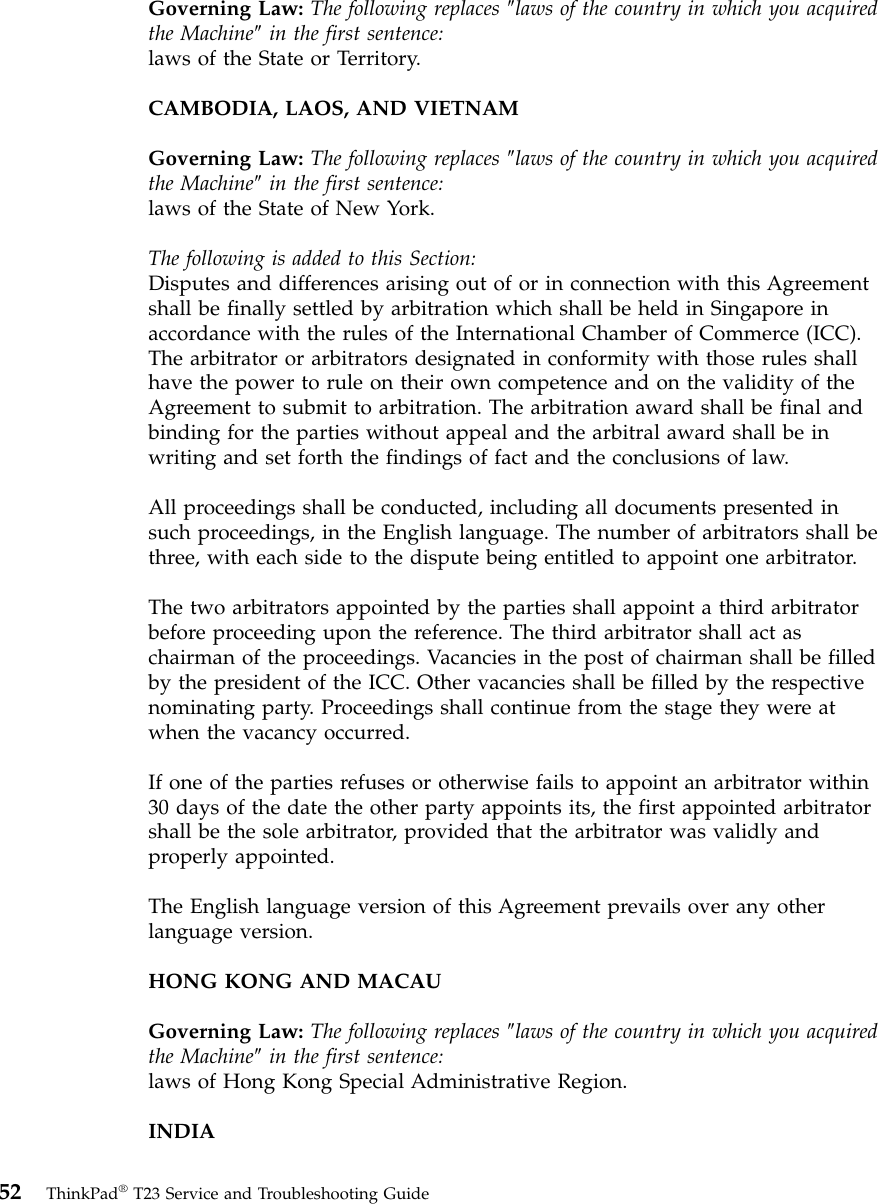 Governing Law: The following replaces ″laws of the country in which you acquiredthe Machine″in the first sentence:laws of the State or Territory.CAMBODIA, LAOS, AND VIETNAMGoverning Law: The following replaces ″laws of the country in which you acquiredthe Machine″in the first sentence:laws of the State of New York.The following is added to this Section:Disputes and differences arising out of or in connection with this Agreementshall be finally settled by arbitration which shall be held in Singapore inaccordance with the rules of the International Chamber of Commerce (ICC).The arbitrator or arbitrators designated in conformity with those rules shallhave the power to rule on their own competence and on the validity of theAgreement to submit to arbitration. The arbitration award shall be final andbinding for the parties without appeal and the arbitral award shall be inwriting and set forth the findings of fact and the conclusions of law.All proceedings shall be conducted, including all documents presented insuch proceedings, in the English language. The number of arbitrators shall bethree, with each side to the dispute being entitled to appoint one arbitrator.The two arbitrators appointed by the parties shall appoint a third arbitratorbefore proceeding upon the reference. The third arbitrator shall act aschairman of the proceedings. Vacancies in the post of chairman shall be filledby the president of the ICC. Other vacancies shall be filled by the respectivenominating party. Proceedings shall continue from the stage they were atwhen the vacancy occurred.If one of the parties refuses or otherwise fails to appoint an arbitrator within30 days of the date the other party appoints its, the first appointed arbitratorshall be the sole arbitrator, provided that the arbitrator was validly andproperly appointed.The English language version of this Agreement prevails over any otherlanguage version.HONG KONG AND MACAUGoverning Law: The following replaces ″laws of the country in which you acquiredthe Machine″in the first sentence:laws of Hong Kong Special Administrative Region.INDIA52 ThinkPad®T23 Service and Troubleshooting Guide