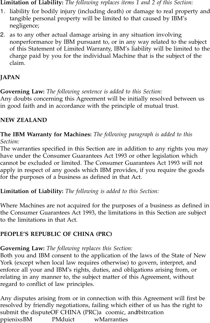 Limitation of Liability: The following replaces items 1 and 2 of this Section:1. liability for bodily injury (including death) or damage to real property andtangible personal property will be limited to that caused by IBM’snegligence;2. as to any other actual damage arising in any situation involvingnonperformance by IBM pursuant to, or in any way related to the subjectof this Statement of Limited Warranty, IBM’s liability will be limited to thecharge paid by you for the individual Machine that is the subject of theclaim.JAPANGoverning Law: The following sentence is added to this Section:Any doubts concerning this Agreement will be initially resolved between usin good faith and in accordance with the principle of mutual trust.NEW ZEALANDThe IBM Warranty for Machines: The following paragraph is added to thisSection:The warranties specified in this Section are in addition to any rights you mayhave under the Consumer Guarantees Act 1993 or other legislation whichcannot be excluded or limited. The Consumer Guarantees Act 1993 will notapply in respect of any goods which IBM provides, if you require the goodsfor the purposes of a business as defined in that Act.Limitation of Liability: The following is added to this Section:Where Machines are not acquired for the purposes of a business as defined inthe Consumer Guarantees Act 1993, the limitations in this Section are subjectto the limitations in that Act.PEOPLE’S REPUBLIC OF CHINA (PRC)Governing Law: The following replaces this Section:Both you and IBM consent to the application of the laws of the State of NewYork (except when local law requires otherwise) to govern, interpret, andenforce all your and IBM’s rights, duties, and obligations arising from, orrelating in any manner to, the subject matter of this Agreement, withoutregard to conflict of law principles.Any disputes arising from or in connection with this Agreement will first beresolved by friendly negotiations, failing which either of us has the right tosubmit the disputeOF CHINA (PRC)a coomic, andrbitrcationppienixsBM PMduict wMarranties and noiaces