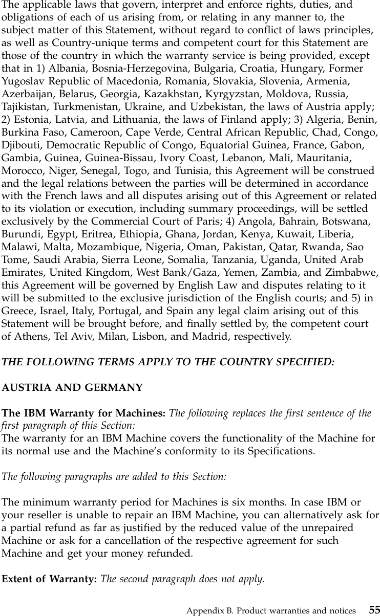 The applicable laws that govern, interpret and enforce rights, duties, andobligations of each of us arising from, or relating in any manner to, thesubject matter of this Statement, without regard to conflict of laws principles,as well as Country-unique terms and competent court for this Statement arethose of the country in which the warranty service is being provided, exceptthat in 1) Albania, Bosnia-Herzegovina, Bulgaria, Croatia, Hungary, FormerYugoslav Republic of Macedonia, Romania, Slovakia, Slovenia, Armenia,Azerbaijan, Belarus, Georgia, Kazakhstan, Kyrgyzstan, Moldova, Russia,Tajikistan, Turkmenistan, Ukraine, and Uzbekistan, the laws of Austria apply;2) Estonia, Latvia, and Lithuania, the laws of Finland apply; 3) Algeria, Benin,Burkina Faso, Cameroon, Cape Verde, Central African Republic, Chad, Congo,Djibouti, Democratic Republic of Congo, Equatorial Guinea, France, Gabon,Gambia, Guinea, Guinea-Bissau, Ivory Coast, Lebanon, Mali, Mauritania,Morocco, Niger, Senegal, Togo, and Tunisia, this Agreement will be construedand the legal relations between the parties will be determined in accordancewith the French laws and all disputes arising out of this Agreement or relatedto its violation or execution, including summary proceedings, will be settledexclusively by the Commercial Court of Paris; 4) Angola, Bahrain, Botswana,Burundi, Egypt, Eritrea, Ethiopia, Ghana, Jordan, Kenya, Kuwait, Liberia,Malawi, Malta, Mozambique, Nigeria, Oman, Pakistan, Qatar, Rwanda, SaoTome, Saudi Arabia, Sierra Leone, Somalia, Tanzania, Uganda, United ArabEmirates, United Kingdom, West Bank/Gaza, Yemen, Zambia, and Zimbabwe,this Agreement will be governed by English Law and disputes relating to itwill be submitted to the exclusive jurisdiction of the English courts; and 5) inGreece, Israel, Italy, Portugal, and Spain any legal claim arising out of thisStatement will be brought before, and finally settled by, the competent courtof Athens, Tel Aviv, Milan, Lisbon, and Madrid, respectively.THE FOLLOWING TERMS APPLY TO THE COUNTRY SPECIFIED:AUSTRIA AND GERMANYThe IBM Warranty for Machines: The following replaces the first sentence of thefirst paragraph of this Section:The warranty for an IBM Machine covers the functionality of the Machine forits normal use and the Machine’s conformity to its Specifications.The following paragraphs are added to this Section:The minimum warranty period for Machines is six months. In case IBM oryour reseller is unable to repair an IBM Machine, you can alternatively ask fora partial refund as far as justified by the reduced value of the unrepairedMachine or ask for a cancellation of the respective agreement for suchMachine and get your money refunded.Extent of Warranty: The second paragraph does not apply.Appendix B. Product warranties and notices 55
