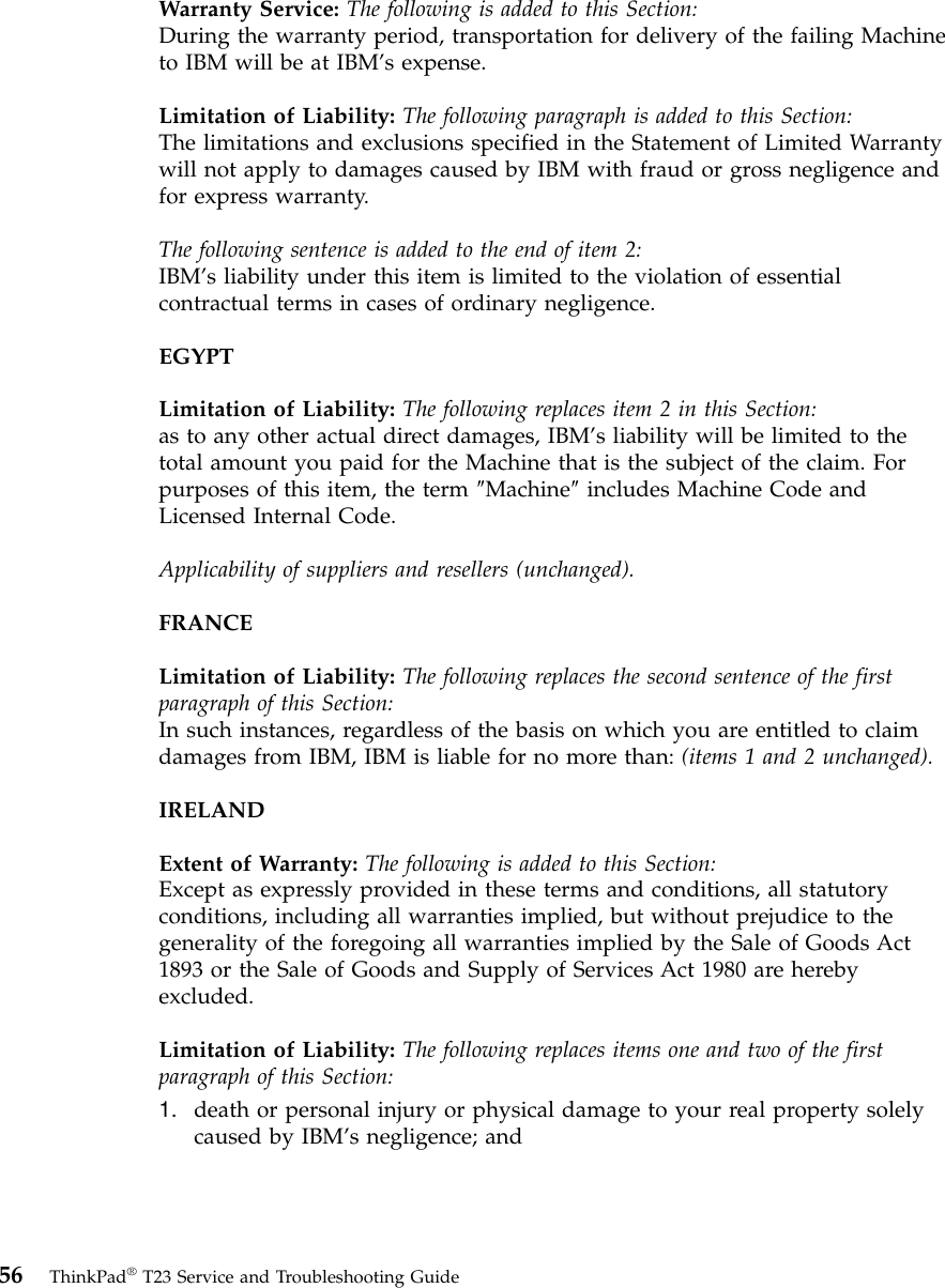 Warranty Service: The following is added to this Section:During the warranty period, transportation for delivery of the failing Machineto IBM will be at IBM’s expense.Limitation of Liability: The following paragraph is added to this Section:The limitations and exclusions specified in the Statement of Limited Warrantywill not apply to damages caused by IBM with fraud or gross negligence andfor express warranty.The following sentence is added to the end of item 2:IBM’s liability under this item is limited to the violation of essentialcontractual terms in cases of ordinary negligence.EGYPTLimitation of Liability: The following replaces item 2 in this Section:as to any other actual direct damages, IBM’s liability will be limited to thetotal amount you paid for the Machine that is the subject of the claim. Forpurposes of this item, the term ″Machine″includes Machine Code andLicensed Internal Code.Applicability of suppliers and resellers (unchanged).FRANCELimitation of Liability: The following replaces the second sentence of the firstparagraph of this Section:In such instances, regardless of the basis on which you are entitled to claimdamages from IBM, IBM is liable for no more than: (items 1 and 2 unchanged).IRELANDExtent of Warranty: The following is added to this Section:Except as expressly provided in these terms and conditions, all statutoryconditions, including all warranties implied, but without prejudice to thegenerality of the foregoing all warranties implied by the Sale of Goods Act1893 or the Sale of Goods and Supply of Services Act 1980 are herebyexcluded.Limitation of Liability: The following replaces items one and two of the firstparagraph of this Section:1. death or personal injury or physical damage to your real property solelycaused by IBM’s negligence; and56 ThinkPad®T23 Service and Troubleshooting Guide