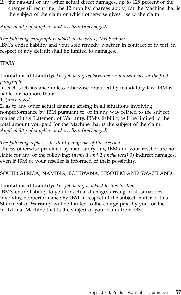 2. the amount of any other actual direct damages, up to 125 percent of thecharges (if recurring, the 12 months’charges apply) for the Machine that isthe subject of the claim or which otherwise gives rise to the claim.Applicability of suppliers and resellers (unchanged).The following paragraph is added at the end of this Section:IBM’s entire liability and your sole remedy, whether in contract or in tort, inrespect of any default shall be limited to damages.ITALYLimitation of Liability: The following replaces the second sentence in the firstparagraph:In each such instance unless otherwise provided by mandatory law, IBM isliable for no more than:1. (unchanged)2. as to any other actual damage arising in all situations involvingnonperformance by IBM pursuant to, or in any way related to the subjectmatter of this Statement of Warranty, IBM’s liability, will be limited to thetotal amount you paid for the Machine that is the subject of the claim.Applicability of suppliers and resellers (unchanged).The following replaces the third paragraph of this Section:Unless otherwise provided by mandatory law, IBM and your reseller are notliable for any of the following: (items 1 and 2 unchanged) 3) indirect damages,even if IBM or your reseller is informed of their possibility.SOUTH AFRICA, NAMIBIA, BOTSWANA, LESOTHO AND SWAZILANDLimitation of Liability: The following is added to this Section:IBM’s entire liability to you for actual damages arising in all situationsinvolving nonperformance by IBM in respect of the subject matter of thisStatement of Warranty will be limited to the charge paid by you for theindividual Machine that is the subject of your claim from IBM.Appendix B. Product warranties and notices 57