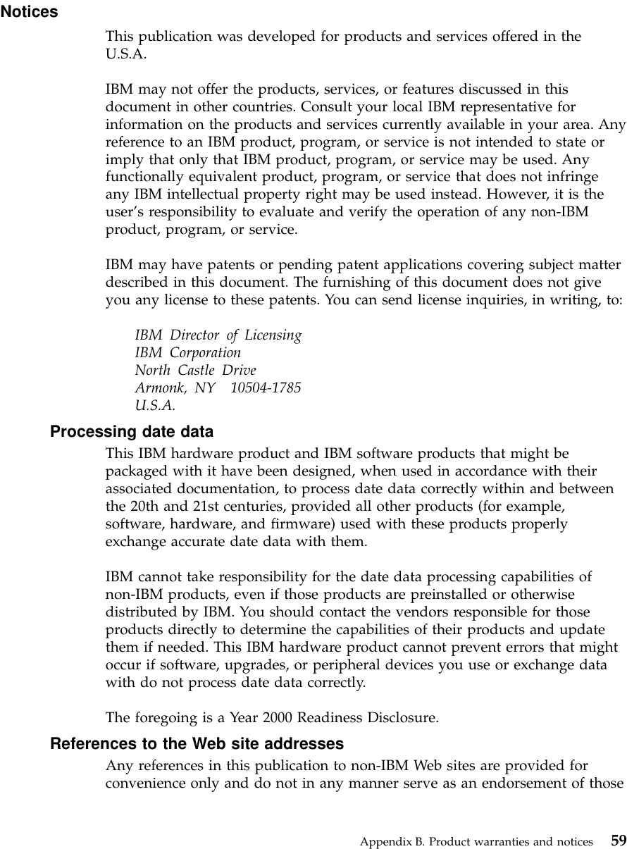 NoticesThis publication was developed for products and services offered in theU.S.A.IBM may not offer the products, services, or features discussed in thisdocument in other countries. Consult your local IBM representative forinformation on the products and services currently available in your area. Anyreference to an IBM product, program, or service is not intended to state orimply that only that IBM product, program, or service may be used. Anyfunctionally equivalent product, program, or service that does not infringeany IBM intellectual property right may be used instead. However, it is theuser’s responsibility to evaluate and verify the operation of any non-IBMproduct, program, or service.IBM may have patents or pending patent applications covering subject matterdescribed in this document. The furnishing of this document does not giveyou any license to these patents. You can send license inquiries, in writing, to:IBM Director of LicensingIBM CorporationNorth Castle DriveArmonk, NY 10504-1785U.S.A.Processing date dataThis IBM hardware product and IBM software products that might bepackaged with it have been designed, when used in accordance with theirassociated documentation, to process date data correctly within and betweenthe 20th and 21st centuries, provided all other products (for example,software, hardware, and firmware) used with these products properlyexchange accurate date data with them.IBM cannot take responsibility for the date data processing capabilities ofnon-IBM products, even if those products are preinstalled or otherwisedistributed by IBM. You should contact the vendors responsible for thoseproducts directly to determine the capabilities of their products and updatethem if needed. This IBM hardware product cannot prevent errors that mightoccur if software, upgrades, or peripheral devices you use or exchange datawith do not process date data correctly.The foregoing is a Year 2000 Readiness Disclosure.References to the Web site addressesAny references in this publication to non-IBM Web sites are provided forconvenience only and do not in any manner serve as an endorsement of thoseAppendix B. Product warranties and notices 59