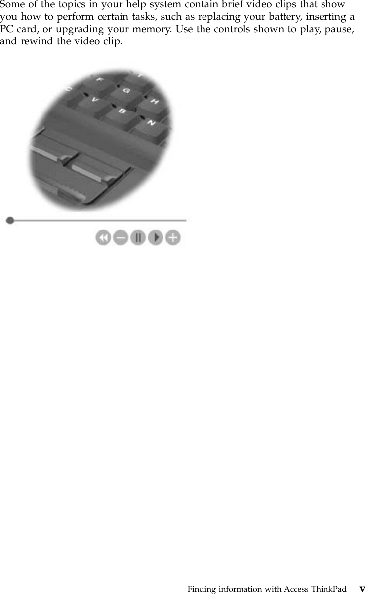 Some of the topics in your help system contain brief video clips that showyou how to perform certain tasks, such as replacing your battery, inserting aPC card, or upgrading your memory. Use the controls shown to play, pause,and rewind the video clip.Finding information with Access ThinkPad v