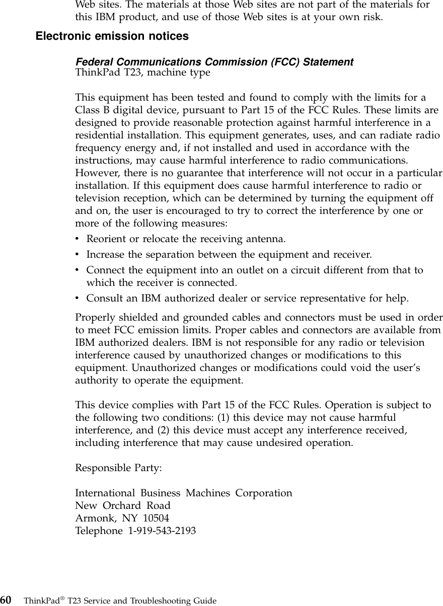 Web sites. The materials at those Web sites are not part of the materials forthis IBM product, and use of those Web sites is at your own risk.Electronic emission noticesFederal Communications Commission (FCC) StatementThinkPad T23, machine typeThis equipment has been tested and found to comply with the limits for aClass B digital device, pursuant to Part 15 of the FCC Rules. These limits aredesigned to provide reasonable protection against harmful interference in aresidential installation. This equipment generates, uses, and can radiate radiofrequency energy and, if not installed and used in accordance with theinstructions, may cause harmful interference to radio communications.However, there is no guarantee that interference will not occur in a particularinstallation. If this equipment does cause harmful interference to radio ortelevision reception, which can be determined by turning the equipment offand on, the user is encouraged to try to correct the interference by one ormore of the following measures:vReorient or relocate the receiving antenna.vIncrease the separation between the equipment and receiver.vConnect the equipment into an outlet on a circuit different from that towhich the receiver is connected.vConsult an IBM authorized dealer or service representative for help.Properly shielded and grounded cables and connectors must be used in orderto meet FCC emission limits. Proper cables and connectors are available fromIBM authorized dealers. IBM is not responsible for any radio or televisioninterference caused by unauthorized changes or modifications to thisequipment. Unauthorized changes or modifications could void the user’sauthority to operate the equipment.This device complies with Part 15 of the FCC Rules. Operation is subject tothe following two conditions: (1) this device may not cause harmfulinterference, and (2) this device must accept any interference received,including interference that may cause undesired operation.Responsible Party:International Business Machines CorporationNew Orchard RoadArmonk, NY 10504Telephone 1-919-543-219360 ThinkPad®T23 Service and Troubleshooting Guide