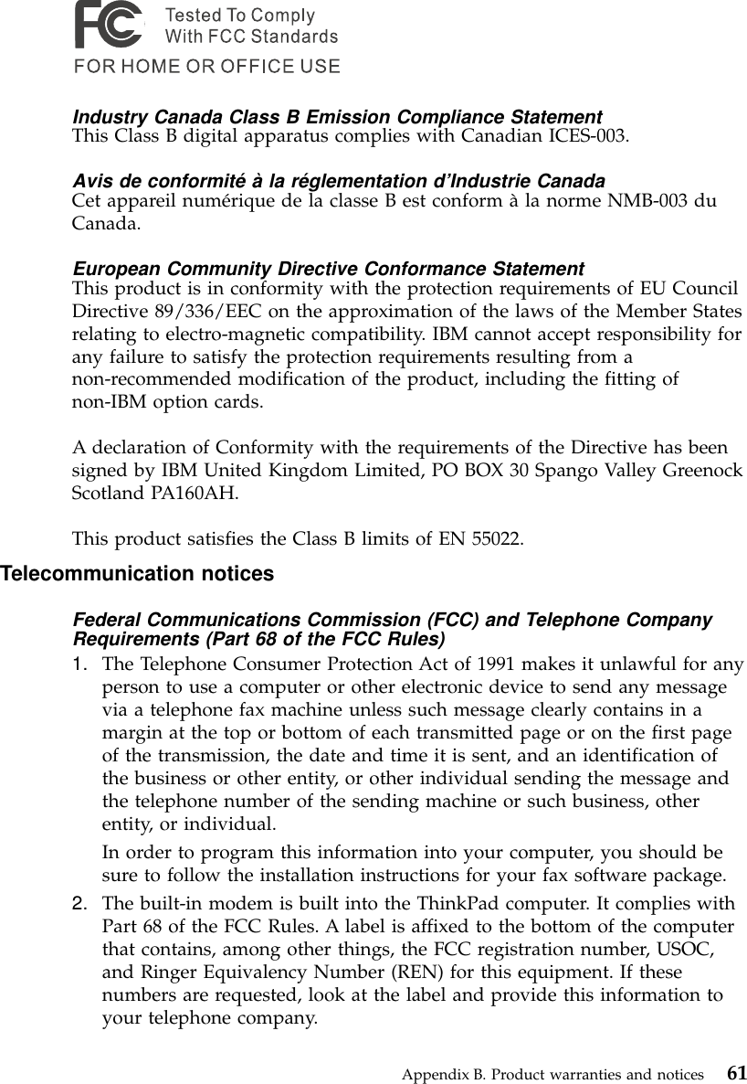 Industry Canada Class B Emission Compliance StatementThis Class B digital apparatus complies with Canadian ICES-003.Avis de conformité à la réglementation d’Industrie CanadaCet appareil numérique de la classe B est conform àla norme NMB-003 duCanada.European Community Directive Conformance StatementThis product is in conformity with the protection requirements of EU CouncilDirective 89/336/EEC on the approximation of the laws of the Member Statesrelating to electro-magnetic compatibility. IBM cannot accept responsibility forany failure to satisfy the protection requirements resulting from anon-recommended modification of the product, including the fitting ofnon-IBM option cards.A declaration of Conformity with the requirements of the Directive has beensigned by IBM United Kingdom Limited, PO BOX 30 Spango Valley GreenockScotland PA160AH.This product satisfies the Class B limits of EN 55022.Telecommunication noticesFederal Communications Commission (FCC) and Telephone CompanyRequirements (Part 68 of the FCC Rules)1. The Telephone Consumer Protection Act of 1991 makes it unlawful for anyperson to use a computer or other electronic device to send any messagevia a telephone fax machine unless such message clearly contains in amargin at the top or bottom of each transmitted page or on the first pageof the transmission, the date and time it is sent, and an identification ofthe business or other entity, or other individual sending the message andthe telephone number of the sending machine or such business, otherentity, or individual.In order to program this information into your computer, you should besure to follow the installation instructions for your fax software package.2. The built-in modem is built into the ThinkPad computer. It complies withPart 68 of the FCC Rules. A label is affixed to the bottom of the computerthat contains, among other things, the FCC registration number, USOC,and Ringer Equivalency Number (REN) for this equipment. If thesenumbers are requested, look at the label and provide this information toyour telephone company.Appendix B. Product warranties and notices 61