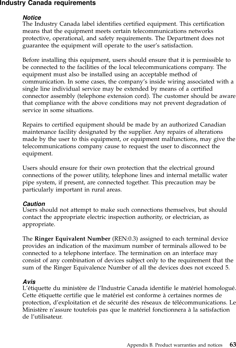 Industry Canada requirementsNoticeThe Industry Canada label identifies certified equipment. This certificationmeans that the equipment meets certain telecommunications networksprotective, operational, and safety requirements. The Department does notguarantee the equipment will operate to the user’s satisfaction.Before installing this equipment, users should ensure that it is permissible tobe connected to the facilities of the local telecommunications company. Theequipment must also be installed using an acceptable method ofcommunication. In some cases, the company’s inside wiring associated with asingle line individual service may be extended by means of a certifiedconnector assembly (telephone extension cord). The customer should be awarethat compliance with the above conditions may not prevent degradation ofservice in some situations.Repairs to certified equipment should be made by an authorized Canadianmaintenance facility designated by the supplier. Any repairs of alterationsmade by the user to this equipment, or equipment malfunctions, may give thetelecommunications company cause to request the user to disconnect theequipment.Users should ensure for their own protection that the electrical groundconnections of the power utility, telephone lines and internal metallic waterpipe system, if present, are connected together. This precaution may beparticularly important in rural areas.CautionUsers should not attempt to make such connections themselves, but shouldcontact the appropriate electric inspection authority, or electrician, asappropriate.The Ringer Equivalent Number (REN:0.3) assigned to each terminal deviceprovides an indication of the maximum number of terminals allowed to beconnected to a telephone interface. The termination on an interface mayconsist of any combination of devices subject only to the requirement that thesum of the Ringer Equivalence Number of all the devices does not exceed 5.AvisL’étiquette du ministère de l’Industrie Canada identifie le matériel homologué.Cette étiquette certifie que le matériel est conforme àcertaines normes deprotection, d’exploitation et de sécuritédes réseaux de télécommunications. LeMinistère n’assure toutefois pas que le matériel fonctionnera àla satisfactionde l’utilisateur.Appendix B. Product warranties and notices 63