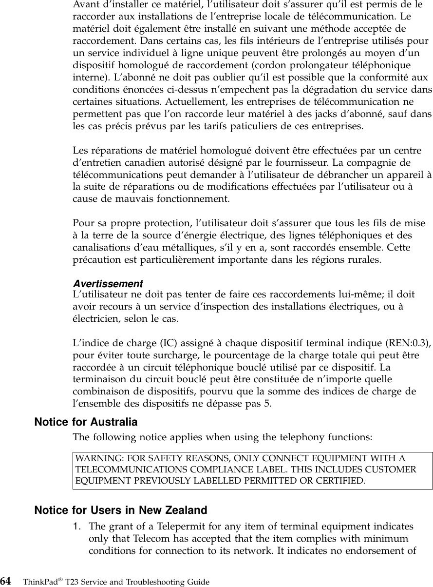 Avant d’installer ce matériel, l’utilisateur doit s’assurer qu’il est permis de leraccorder aux installations de l’entreprise locale de télécommunication. Lematériel doit également être installéen suivant une méthode acceptéederaccordement. Dans certains cas, les fils intérieurs de l’entreprise utilisés pourun service individuel àligne unique peuvent être prolongés au moyen d’undispositif homologuéde raccordement (cordon prolongateur téléphoniqueinterne). L’abonnéne doit pas oublier qu’il est possible que la conformitéauxconditions énoncées ci-dessus n’empechent pas la dégradation du service danscertaines situations. Actuellement, les entreprises de télécommunication nepermettent pas que l’on raccorde leur matériel àdes jacks d’abonné, sauf dansles cas précis prévus par les tarifs paticuliers de ces entreprises.Les réparations de matériel homologuédoivent être effectuées par un centred’entretien canadien autorisédésignépar le fournisseur. La compagnie detélécommunications peut demander àl’utilisateur de débrancher un appareil àla suite de réparations ou de modifications effectuées par l’utilisateur ou àcause de mauvais fonctionnement.Pour sa propre protection, l’utilisateur doit s’assurer que tous les fils de miseàla terre de la source d’énergie électrique, des lignes téléphoniques et descanalisations d’eau métalliques, s’il y en a, sont raccordés ensemble. Cetteprécaution est particulièrement importante dans les régions rurales.AvertissementL’utilisateur ne doit pas tenter de faire ces raccordements lui-même; il doitavoir recours àun service d’inspection des installations électriques, ou àélectricien, selon le cas.L’indice de charge (IC) assignéàchaque dispositif terminal indique (REN:0.3),pour éviter toute surcharge, le pourcentage de la charge totale qui peut êtreraccordéeàun circuit téléphonique boucléutilisépar ce dispositif. Laterminaison du circuit bouclépeut être constituéeden’importe quellecombinaison de dispositifs, pourvu que la somme des indices de charge del’ensemble des dispositifs ne dépasse pas 5.Notice for AustraliaThe following notice applies when using the telephony functions:WARNING: FOR SAFETY REASONS, ONLY CONNECT EQUIPMENT WITH ATELECOMMUNICATIONS COMPLIANCE LABEL. THIS INCLUDES CUSTOMEREQUIPMENT PREVIOUSLY LABELLED PERMITTED OR CERTIFIED.Notice for Users in New Zealand1. The grant of a Telepermit for any item of terminal equipment indicatesonly that Telecom has accepted that the item complies with minimumconditions for connection to its network. It indicates no endorsement of64 ThinkPad®T23 Service and Troubleshooting Guide