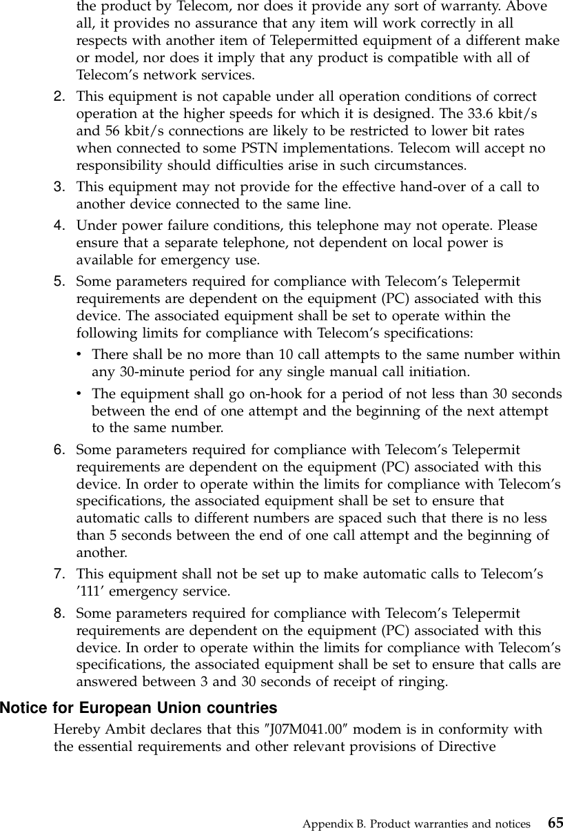 the product by Telecom, nor does it provide any sort of warranty. Aboveall, it provides no assurance that any item will work correctly in allrespects with another item of Telepermitted equipment of a different makeor model, nor does it imply that any product is compatible with all ofTelecom’s network services.2. This equipment is not capable under all operation conditions of correctoperation at the higher speeds for which it is designed. The 33.6 kbit/sand 56 kbit/s connections are likely to be restricted to lower bit rateswhen connected to some PSTN implementations. Telecom will accept noresponsibility should difficulties arise in such circumstances.3. This equipment may not provide for the effective hand-over of a call toanother device connected to the same line.4. Under power failure conditions, this telephone may not operate. Pleaseensure that a separate telephone, not dependent on local power isavailable for emergency use.5. Some parameters required for compliance with Telecom’s Telepermitrequirements are dependent on the equipment (PC) associated with thisdevice. The associated equipment shall be set to operate within thefollowing limits for compliance with Telecom’s specifications:vThere shall be no more than 10 call attempts to the same number withinany 30-minute period for any single manual call initiation.vThe equipment shall go on-hook for a period of not less than 30 secondsbetween the end of one attempt and the beginning of the next attemptto the same number.6. Some parameters required for compliance with Telecom’s Telepermitrequirements are dependent on the equipment (PC) associated with thisdevice. In order to operate within the limits for compliance with Telecom’sspecifications, the associated equipment shall be set to ensure thatautomatic calls to different numbers are spaced such that there is no lessthan 5 seconds between the end of one call attempt and the beginning ofanother.7. This equipment shall not be set up to make automatic calls to Telecom’s’111’emergency service.8. Some parameters required for compliance with Telecom’s Telepermitrequirements are dependent on the equipment (PC) associated with thisdevice. In order to operate within the limits for compliance with Telecom’sspecifications, the associated equipment shall be set to ensure that calls areanswered between 3 and 30 seconds of receipt of ringing.Notice for European Union countriesHereby Ambit declares that this ″J07M041.00″modem is in conformity withthe essential requirements and other relevant provisions of DirectiveAppendix B. Product warranties and notices 65