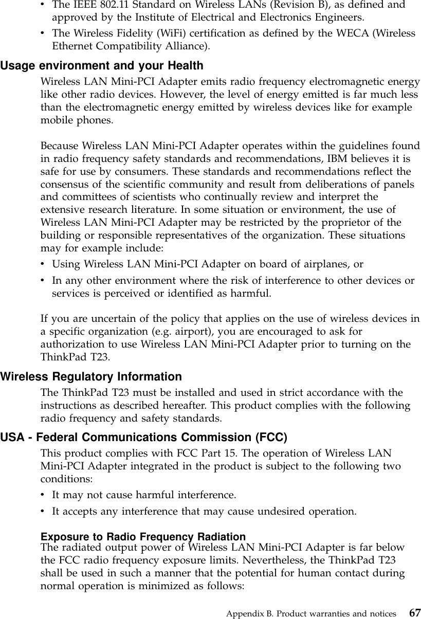 vThe IEEE 802.11 Standard on Wireless LANs (Revision B), as defined andapproved by the Institute of Electrical and Electronics Engineers.vThe Wireless Fidelity (WiFi) certification as defined by the WECA (WirelessEthernet Compatibility Alliance).Usage environment and your HealthWireless LAN Mini-PCI Adapter emits radio frequency electromagnetic energylike other radio devices. However, the level of energy emitted is far much lessthan the electromagnetic energy emitted by wireless devices like for examplemobile phones.Because Wireless LAN Mini-PCI Adapter operates within the guidelines foundin radio frequency safety standards and recommendations, IBM believes it issafe for use by consumers. These standards and recommendations reflect theconsensus of the scientific community and result from deliberations of panelsand committees of scientists who continually review and interpret theextensive research literature. In some situation or environment, the use ofWireless LAN Mini-PCI Adapter may be restricted by the proprietor of thebuilding or responsible representatives of the organization. These situationsmay for example include:vUsing Wireless LAN Mini-PCI Adapter on board of airplanes, orvIn any other environment where the risk of interference to other devices orservices is perceived or identified as harmful.If you are uncertain of the policy that applies on the use of wireless devices ina specific organization (e.g. airport), you are encouraged to ask forauthorization to use Wireless LAN Mini-PCI Adapter prior to turning on theThinkPad T23.Wireless Regulatory InformationThe ThinkPad T23 must be installed and used in strict accordance with theinstructions as described hereafter. This product complies with the followingradio frequency and safety standards.USA - Federal Communications Commission (FCC)This product complies with FCC Part 15. The operation of Wireless LANMini-PCI Adapter integrated in the product is subject to the following twoconditions:vIt may not cause harmful interference.vIt accepts any interference that may cause undesired operation.Exposure to Radio Frequency RadiationThe radiated output power of Wireless LAN Mini-PCI Adapter is far belowthe FCC radio frequency exposure limits. Nevertheless, the ThinkPad T23shall be used in such a manner that the potential for human contact duringnormal operation is minimized as follows:Appendix B. Product warranties and notices 67