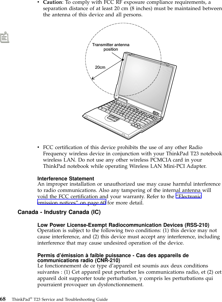 vCaution: To comply with FCC RF exposure compliance requirements, aseparation distance of at least 20 cm (8 inches) must be maintained betweenthe antenna of this device and all persons.Transmitter antennaposition20cmvFCC certification of this device prohibits the use of any other RadioFrequency wireless device in conjunction with your ThinkPad T23 notebookwireless LAN. Do not use any other wireless PCMCIA card in yourThinkPad notebook while operating Wireless LAN Mini-PCI Adapter.Interference StatementAn improper installation or unauthorized use may cause harmful interferenceto radio communications. Also any tampering of the internal antenna willvoid the FCC certification and your warranty. Refer to the “Electronicemission notices”on page 60 for more detail.Canada - Industry Canada (IC)Low Power License-Exempt Radiocommunication Devices (RSS-210)Operation is subject to the following two conditions: (1) this device may notcause interference, and (2) this device must accept any interference, includinginterference that may cause undesired operation of the device.Permis d’émission à faible puissance - Cas des appareils decommunications radio (CNR-210)Le fonctionnement de ce type d’appareil est soumis aux deux conditionssuivantes : (1) Cet appareil peut perturber les communications radio, et (2) cetappareil doit supporter toute perturbation, y compris les perturbations quipourraient provoquer un dysfonctionnement.68 ThinkPad®T23 Service and Troubleshooting Guide