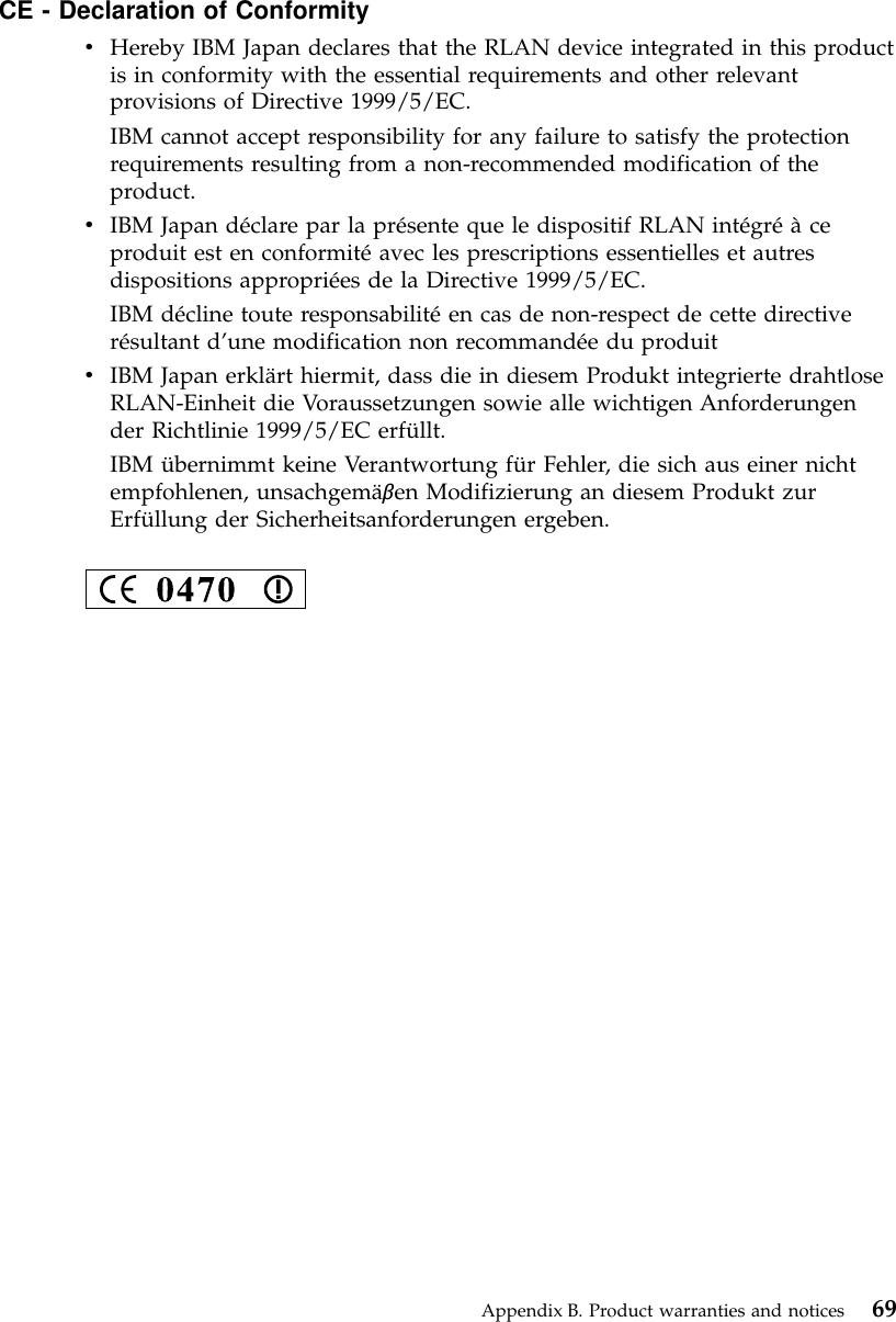 CE - Declaration of ConformityvHereby IBM Japan declares that the RLAN device integrated in this productis in conformity with the essential requirements and other relevantprovisions of Directive 1999/5/EC.IBM cannot accept responsibility for any failure to satisfy the protectionrequirements resulting from a non-recommended modification of theproduct.vIBM Japan déclare par la présente que le dispositif RLAN intégréàceproduit est en conformitéavec les prescriptions essentielles et autresdispositions appropriées de la Directive 1999/5/EC.IBM décline toute responsabilitéen cas de non-respect de cette directiverésultant d’une modification non recommandée du produitvIBM Japan erklärt hiermit, dass die in diesem Produkt integrierte drahtloseRLAN-Einheit die Voraussetzungen sowie alle wichtigen Anforderungender Richtlinie 1999/5/EC erfüllt.IBM übernimmt keine Verantwortung für Fehler, die sich aus einer nichtempfohlenen, unsachgemäβen Modifizierung an diesem Produkt zurErfüllung der Sicherheitsanforderungen ergeben.Appendix B. Product warranties and notices 69