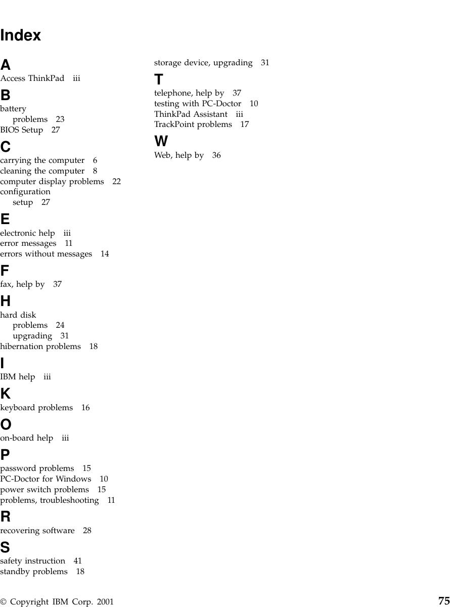 IndexAAccess ThinkPad iiiBbatteryproblems 23BIOS Setup 27Ccarrying the computer 6cleaning the computer 8computer display problems 22configurationsetup 27Eelectronic help iiierror messages 11errors without messages 14Ffax, help by 37Hhard diskproblems 24upgrading 31hibernation problems 18IIBM help iiiKkeyboard problems 16Oon-board help iiiPpassword problems 15PC-Doctor for Windows 10power switch problems 15problems, troubleshooting 11Rrecovering software 28Ssafety instruction 41standby problems 18storage device, upgrading 31Ttelephone, help by 37testing with PC-Doctor 10ThinkPad Assistant iiiTrackPoint problems 17WWeb, help by 36© Copyright IBM Corp. 2001 75