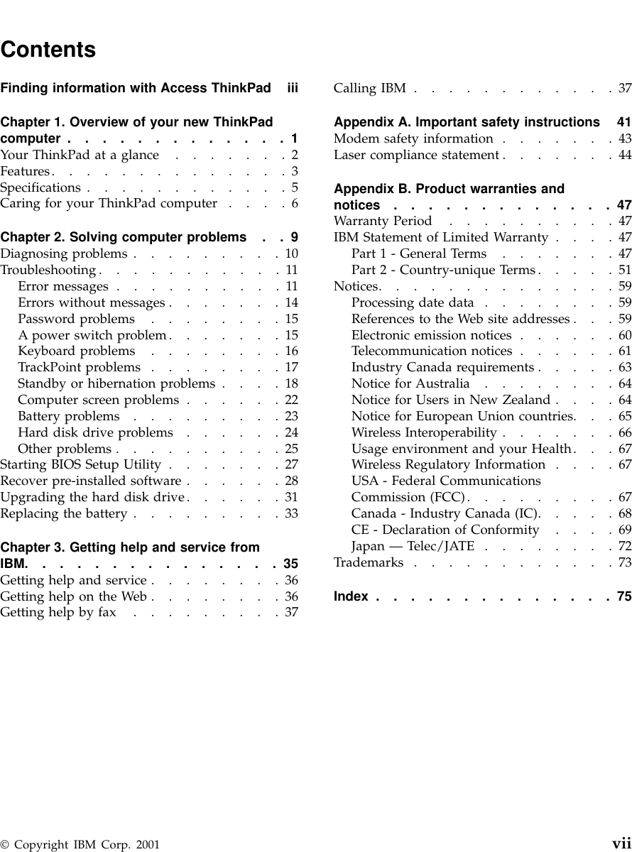 ContentsFinding information with Access ThinkPad iiiChapter 1. Overview of your new ThinkPadcomputer .............1Your ThinkPad at a glance .......2Features..............3Specifications ............5Caring for your ThinkPad computer ....6Chapter 2. Solving computer problems . . 9Diagnosing problems .........10Troubleshooting...........11Error messages ..........11Errors without messages .......14Password problems ........15A power switch problem.......15Keyboard problems ........16TrackPoint problems ........17Standby or hibernation problems ....18Computer screen problems ......22Battery problems .........23Hard disk drive problems ......24Other problems ..........25Starting BIOS Setup Utility .......27Recover pre-installed software ......28Upgrading the hard disk drive......31Replacing the battery .........33Chapter 3. Getting help and service fromIBM...............35Getting help and service ........36Getting help on the Web ........36Getting help by fax .........37Calling IBM ............37Appendix A. Important safety instructions 41Modem safety information .......43Laser compliance statement .......44Appendix B. Product warranties andnotices .............47Warranty Period ..........47IBM Statement of Limited Warranty ....47Part1-General Terms .......47Part2-Country-unique Terms .....51Notices..............59Processing date data ........59References to the Web site addresses . . . 59Electronic emission notices ......60Telecommunication notices ......61Industry Canada requirements .....63Notice for Australia ........64Notice for Users in New Zealand ....64Notice for European Union countries. . . 65Wireless Interoperability .......66Usage environment and your Health. . . 67Wireless Regulatory Information ....67USA - Federal CommunicationsCommission (FCC).........67Canada - Industry Canada (IC).....68CE - Declaration of Conformity ....69Japan —Telec/JATE ........72Trademarks ............73Index ..............75© Copyright IBM Corp. 2001 vii