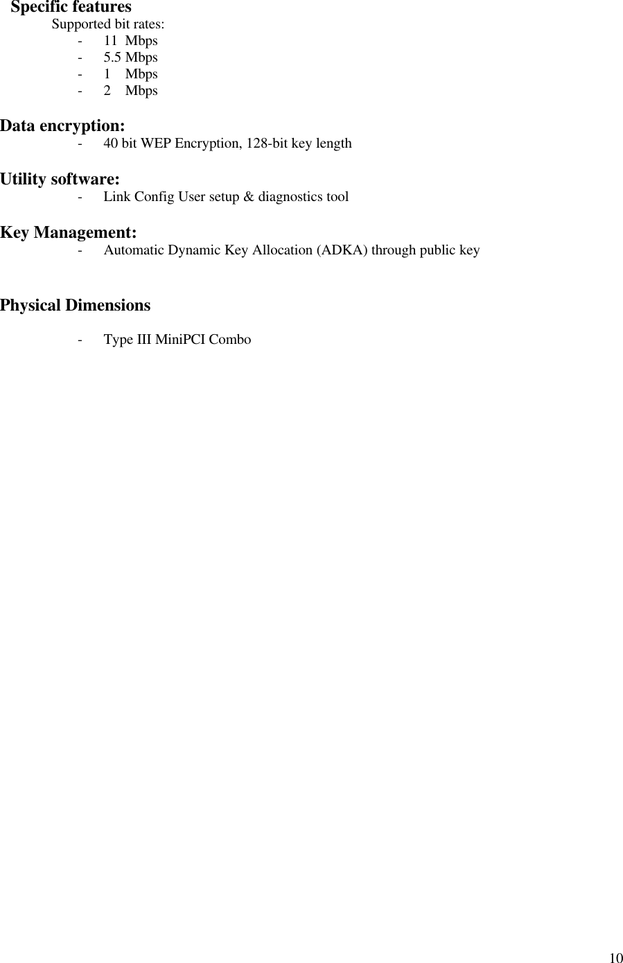 10   Specific featuresSupported bit rates:- 11  Mbps- 5.5 Mbps- 1    Mbps- 2    MbpsData encryption:- 40 bit WEP Encryption, 128-bit key lengthUtility software:- Link Config User setup &amp; diagnostics toolKey Management:- Automatic Dynamic Key Allocation (ADKA) through public keyPhysical Dimensions- Type III MiniPCI Combo