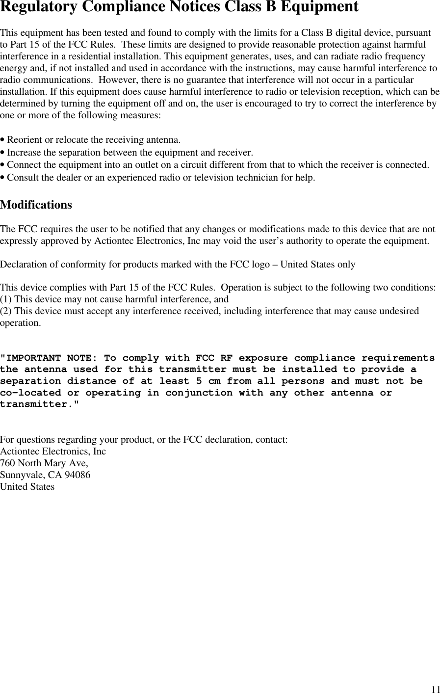 11Regulatory Compliance Notices Class B EquipmentThis equipment has been tested and found to comply with the limits for a Class B digital device, pursuantto Part 15 of the FCC Rules.  These limits are designed to provide reasonable protection against harmfulinterference in a residential installation. This equipment generates, uses, and can radiate radio frequencyenergy and, if not installed and used in accordance with the instructions, may cause harmful interference toradio communications.  However, there is no guarantee that interference will not occur in a particularinstallation. If this equipment does cause harmful interference to radio or television reception, which can bedetermined by turning the equipment off and on, the user is encouraged to try to correct the interference byone or more of the following measures:• Reorient or relocate the receiving antenna.• Increase the separation between the equipment and receiver.• Connect the equipment into an outlet on a circuit different from that to which the receiver is connected.• Consult the dealer or an experienced radio or television technician for help.ModificationsThe FCC requires the user to be notified that any changes or modifications made to this device that are notexpressly approved by Actiontec Electronics, Inc may void the user’s authority to operate the equipment.Declaration of conformity for products marked with the FCC logo – United States onlyThis device complies with Part 15 of the FCC Rules.  Operation is subject to the following two conditions:(1) This device may not cause harmful interference, and(2) This device must accept any interference received, including interference that may cause undesiredoperation.&quot;IMPORTANT NOTE: To comply with FCC RF exposure compliance requirementsthe antenna used for this transmitter must be installed to provide aseparation distance of at least 5 cm from all persons and must not beco-located or operating in conjunction with any other antenna ortransmitter.&quot;For questions regarding your product, or the FCC declaration, contact:Actiontec Electronics, Inc760 North Mary Ave,Sunnyvale, CA 94086United States