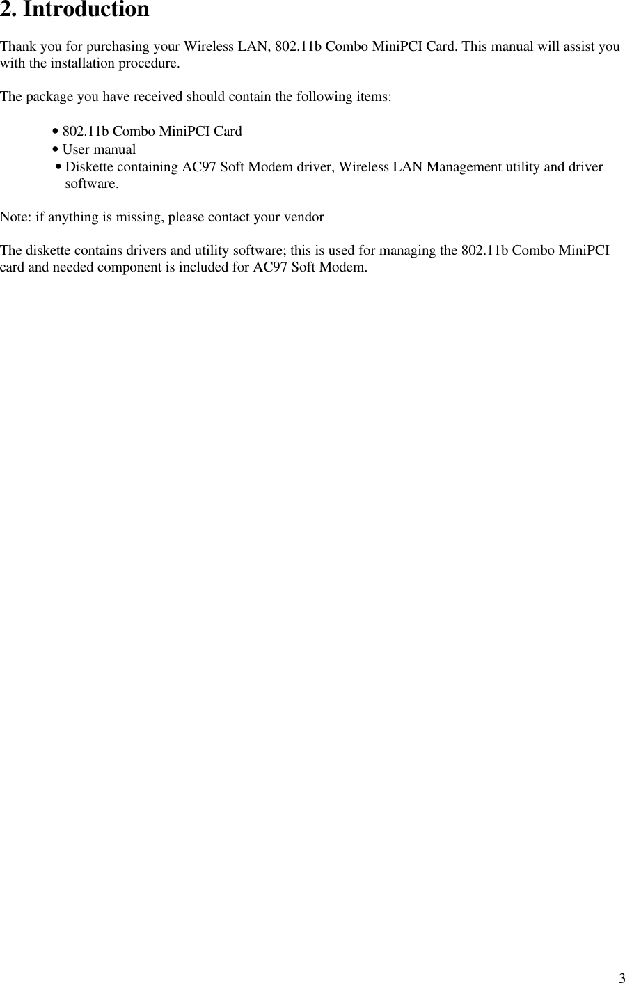 32. IntroductionThank you for purchasing your Wireless LAN, 802.11b Combo MiniPCI Card. This manual will assist youwith the installation procedure.The package you have received should contain the following items:• 802.11b Combo MiniPCI Card• User manual        • Diskette containing AC97 Soft Modem driver, Wireless LAN Management utility and driversoftware.Note: if anything is missing, please contact your vendorThe diskette contains drivers and utility software; this is used for managing the 802.11b Combo MiniPCIcard and needed component is included for AC97 Soft Modem.