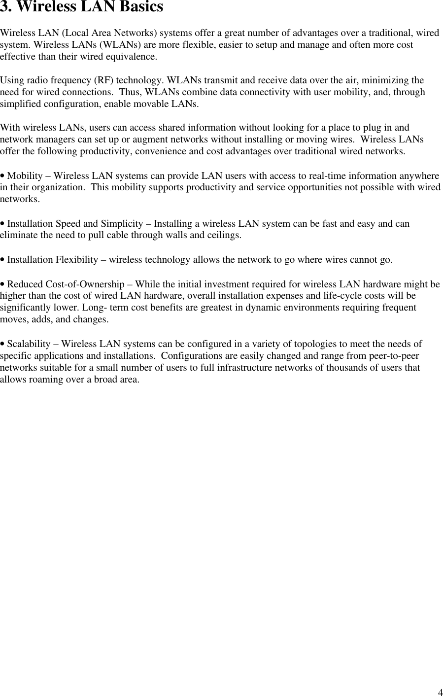 43. Wireless LAN BasicsWireless LAN (Local Area Networks) systems offer a great number of advantages over a traditional, wiredsystem. Wireless LANs (WLANs) are more flexible, easier to setup and manage and often more costeffective than their wired equivalence.Using radio frequency (RF) technology. WLANs transmit and receive data over the air, minimizing theneed for wired connections.  Thus, WLANs combine data connectivity with user mobility, and, throughsimplified configuration, enable movable LANs.With wireless LANs, users can access shared information without looking for a place to plug in andnetwork managers can set up or augment networks without installing or moving wires.  Wireless LANsoffer the following productivity, convenience and cost advantages over traditional wired networks.• Mobility – Wireless LAN systems can provide LAN users with access to real-time information anywherein their organization.  This mobility supports productivity and service opportunities not possible with wirednetworks.• Installation Speed and Simplicity – Installing a wireless LAN system can be fast and easy and caneliminate the need to pull cable through walls and ceilings.• Installation Flexibility – wireless technology allows the network to go where wires cannot go.• Reduced Cost-of-Ownership – While the initial investment required for wireless LAN hardware might behigher than the cost of wired LAN hardware, overall installation expenses and life-cycle costs will besignificantly lower. Long- term cost benefits are greatest in dynamic environments requiring frequentmoves, adds, and changes.• Scalability – Wireless LAN systems can be configured in a variety of topologies to meet the needs ofspecific applications and installations.  Configurations are easily changed and range from peer-to-peernetworks suitable for a small number of users to full infrastructure networks of thousands of users thatallows roaming over a broad area.