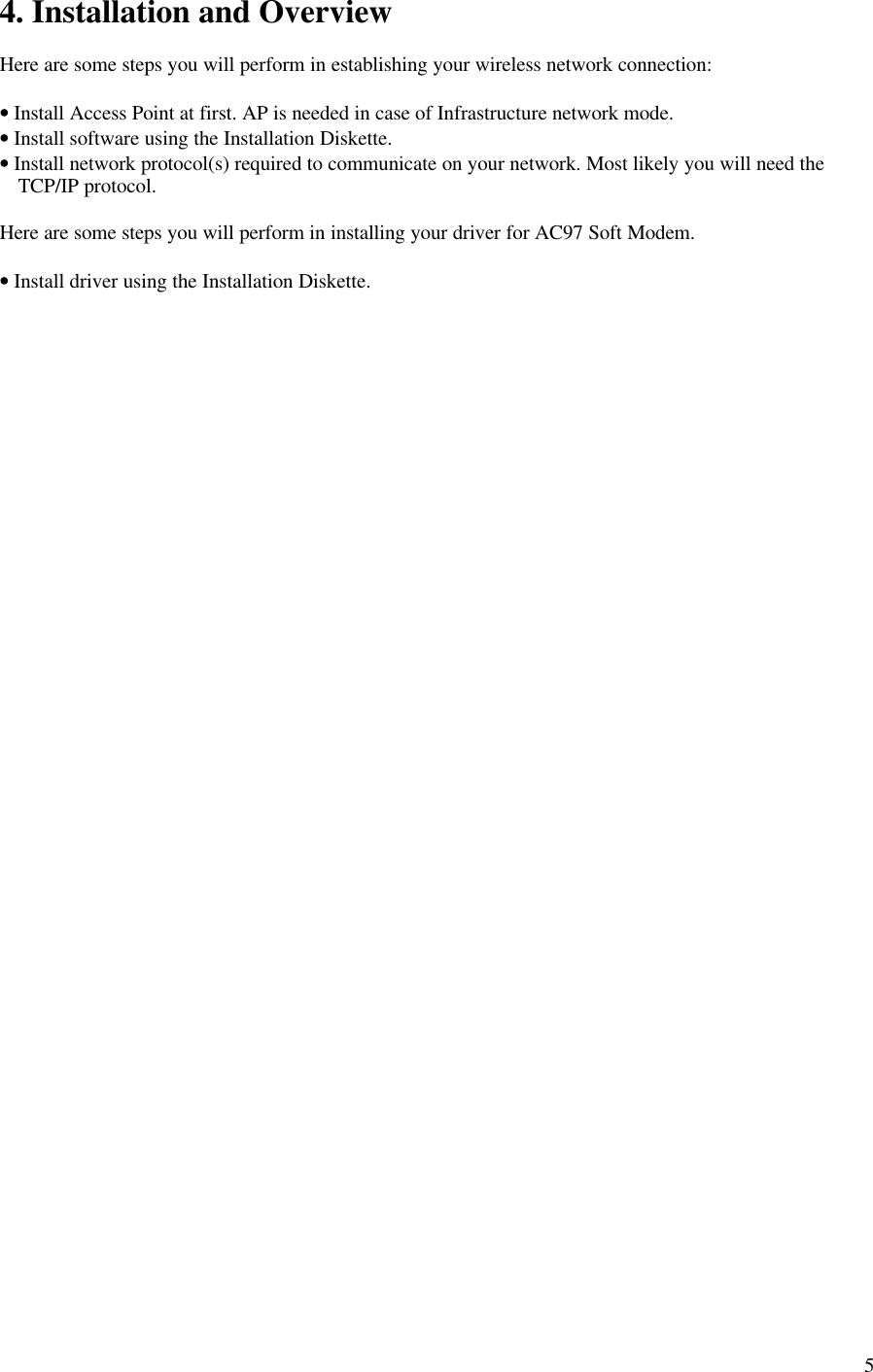 54. Installation and OverviewHere are some steps you will perform in establishing your wireless network connection:• Install Access Point at first. AP is needed in case of Infrastructure network mode.• Install software using the Installation Diskette.• Install network protocol(s) required to communicate on your network. Most likely you will need theTCP/IP protocol.Here are some steps you will perform in installing your driver for AC97 Soft Modem.• Install driver using the Installation Diskette.