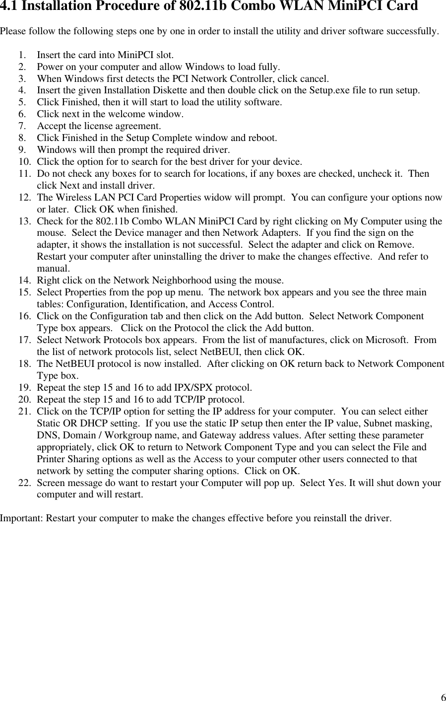 64.1 Installation Procedure of 802.11b Combo WLAN MiniPCI CardPlease follow the following steps one by one in order to install the utility and driver software successfully.1. Insert the card into MiniPCI slot.2. Power on your computer and allow Windows to load fully.3. When Windows first detects the PCI Network Controller, click cancel.4. Insert the given Installation Diskette and then double click on the Setup.exe file to run setup.5. Click Finished, then it will start to load the utility software.6. Click next in the welcome window.7. Accept the license agreement.8. Click Finished in the Setup Complete window and reboot.9. Windows will then prompt the required driver.10. Click the option for to search for the best driver for your device.11. Do not check any boxes for to search for locations, if any boxes are checked, uncheck it.  Thenclick Next and install driver.12. The Wireless LAN PCI Card Properties widow will prompt.  You can configure your options nowor later.  Click OK when finished.13. Check for the 802.11b Combo WLAN MiniPCI Card by right clicking on My Computer using themouse.  Select the Device manager and then Network Adapters.  If you find the sign on theadapter, it shows the installation is not successful.  Select the adapter and click on Remove.Restart your computer after uninstalling the driver to make the changes effective.  And refer tomanual.14. Right click on the Network Neighborhood using the mouse.15. Select Properties from the pop up menu.  The network box appears and you see the three maintables: Configuration, Identification, and Access Control.16. Click on the Configuration tab and then click on the Add button.  Select Network ComponentType box appears.   Click on the Protocol the click the Add button.17. Select Network Protocols box appears.  From the list of manufactures, click on Microsoft.  Fromthe list of network protocols list, select NetBEUI, then click OK.18. The NetBEUI protocol is now installed.  After clicking on OK return back to Network ComponentType box.19. Repeat the step 15 and 16 to add IPX/SPX protocol.20. Repeat the step 15 and 16 to add TCP/IP protocol.21. Click on the TCP/IP option for setting the IP address for your computer.  You can select eitherStatic OR DHCP setting.  If you use the static IP setup then enter the IP value, Subnet masking,DNS, Domain / Workgroup name, and Gateway address values. After setting these parameterappropriately, click OK to return to Network Component Type and you can select the File andPrinter Sharing options as well as the Access to your computer other users connected to thatnetwork by setting the computer sharing options.  Click on OK.22. Screen message do want to restart your Computer will pop up.  Select Yes. It will shut down yourcomputer and will restart.Important: Restart your computer to make the changes effective before you reinstall the driver.