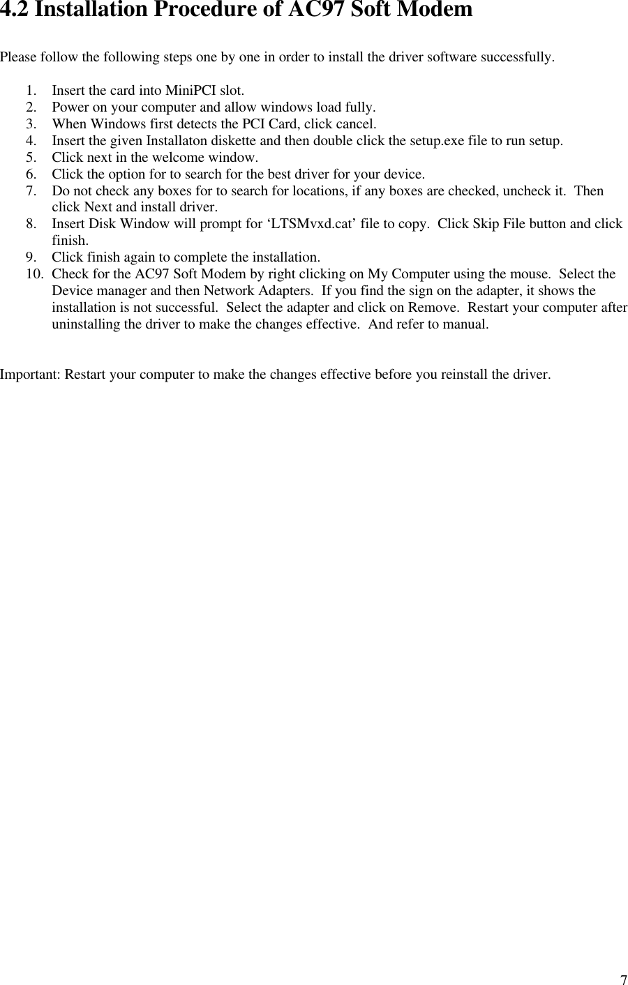74.2 Installation Procedure of AC97 Soft ModemPlease follow the following steps one by one in order to install the driver software successfully.1. Insert the card into MiniPCI slot.2. Power on your computer and allow windows load fully.3. When Windows first detects the PCI Card, click cancel.4. Insert the given Installaton diskette and then double click the setup.exe file to run setup.5. Click next in the welcome window.6. Click the option for to search for the best driver for your device.7. Do not check any boxes for to search for locations, if any boxes are checked, uncheck it.  Thenclick Next and install driver.8. Insert Disk Window will prompt for ‘LTSMvxd.cat’ file to copy.  Click Skip File button and clickfinish.9. Click finish again to complete the installation.10. Check for the AC97 Soft Modem by right clicking on My Computer using the mouse.  Select theDevice manager and then Network Adapters.  If you find the sign on the adapter, it shows theinstallation is not successful.  Select the adapter and click on Remove.  Restart your computer afteruninstalling the driver to make the changes effective.  And refer to manual.Important: Restart your computer to make the changes effective before you reinstall the driver.