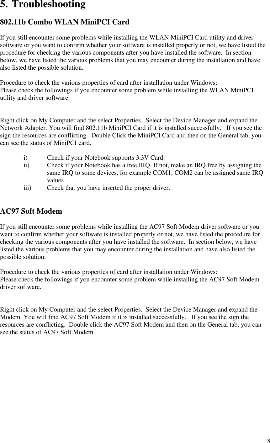 85. Troubleshooting802.11b Combo WLAN MiniPCI CardIf you still encounter some problems while installing the WLAN MiniPCI Card utility and driversoftware or you want to confirm whether your software is installed properly or not, we have listed theprocedure for checking the various components after you have installed the software.  In sectionbelow, we have listed the various problems that you may encounter during the installation and havealso listed the possible solution.Procedure to check the various properties of card after installation under Windows:Please check the followings if you encounter some problem while installing the WLAN MiniPCIutility and driver software.Right click on My Computer and the select Properties.  Select the Device Manager and expand theNetwork Adapter. You will find 802.11b MiniPCI Card if it is installed successfully.   If you see thesign the resources are conflicting.  Double Click the MiniPCI Card and then on the General tab, youcan see the status of MiniPCI card.i) Check if your Notebook supports 3.3V Card.ii) Check if your Notebook has a free IRQ. If not, make an IRQ free by assigning thesame IRQ to some devices, for example COM1; COM2 can be assigned same IRQvalues.iii) Check that you have inserted the proper driver.AC97 Soft ModemIf you still encounter some problems while installing the AC97 Soft Modem driver software or youwant to confirm whether your software is installed properly or not, we have listed the procedure forchecking the various components after you have installed the software.  In section below, we havelisted the various problems that you may encounter during the installation and have also listed thepossible solution.Procedure to check the various properties of card after installation under Windows:Please check the followings if you encounter some problem while installing the AC97 Soft Modemdriver software.Right click on My Computer and the select Properties.  Select the Device Manager and expand theModem. You will find AC97 Soft Modem if it is installed successfully.   If you see the sign theresources are conflicting.  Double click the AC97 Soft Modem and then on the General tab, you cansee the status of AC97 Soft Modem.