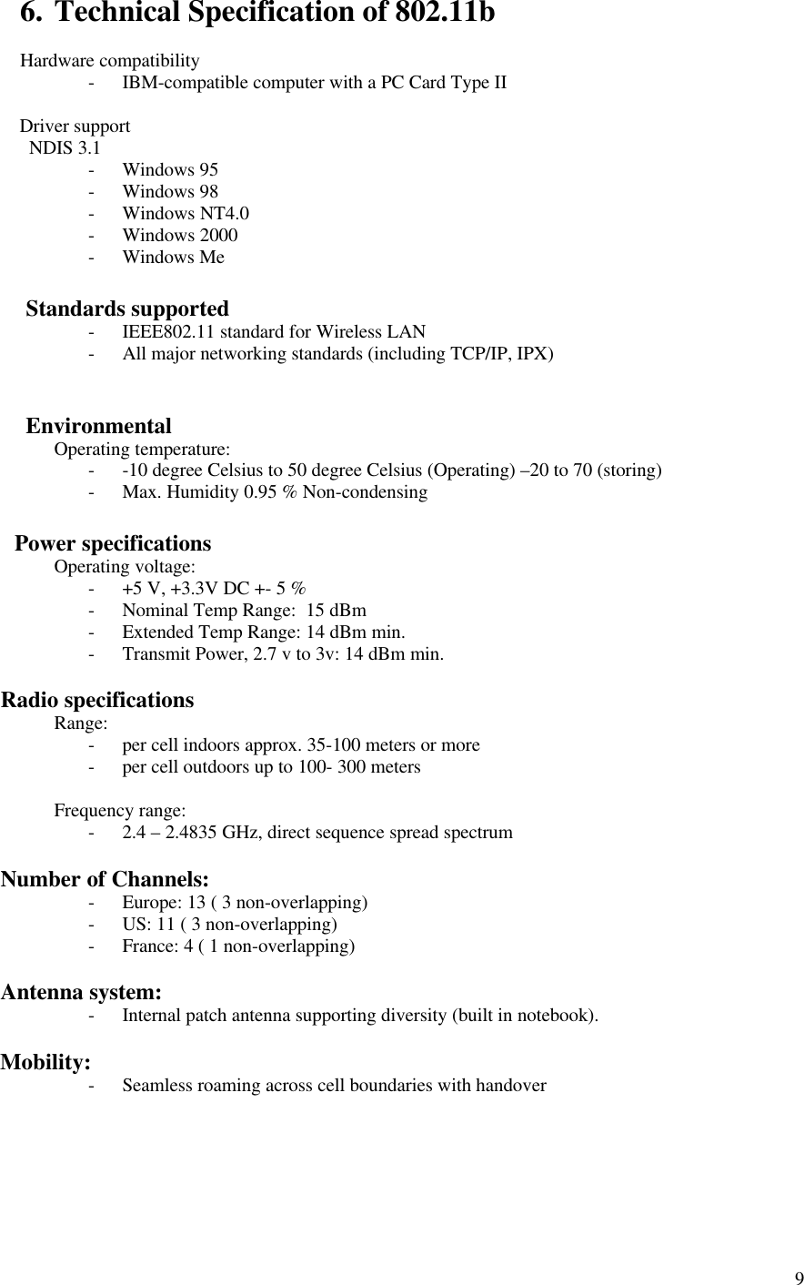 96. Technical Specification of 802.11bHardware compatibility- IBM-compatible computer with a PC Card Type II       Driver support         NDIS 3.1- Windows 95- Windows 98- Windows NT4.0- Windows 2000- Windows Me       Standards supported- IEEE802.11 standard for Wireless LAN- All major networking standards (including TCP/IP, IPX)       EnvironmentalOperating temperature:- -10 degree Celsius to 50 degree Celsius (Operating) –20 to 70 (storing)- Max. Humidity 0.95 % Non-condensing     Power specificationsOperating voltage:- +5 V, +3.3V DC +- 5 %- Nominal Temp Range:  15 dBm- Extended Temp Range: 14 dBm min.- Transmit Power, 2.7 v to 3v: 14 dBm min.   Radio specificationsRange:- per cell indoors approx. 35-100 meters or more- per cell outdoors up to 100- 300 metersFrequency range:- 2.4 – 2.4835 GHz, direct sequence spread spectrum   Number of Channels:- Europe: 13 ( 3 non-overlapping)- US: 11 ( 3 non-overlapping)- France: 4 ( 1 non-overlapping)   Antenna system:- Internal patch antenna supporting diversity (built in notebook).   Mobility:- Seamless roaming across cell boundaries with handover