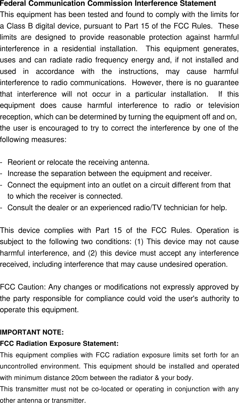  Federal Communication Commission Interference Statement This equipment has been tested and found to comply with the limits fora Class B digital device, pursuant to Part 15 of the FCC Rules.  Theselimits are designed to provide reasonable protection against harmfulinterference in a residential installation.  This equipment generates,uses and can radiate radio frequency energy and, if not installed andused in accordance with the instructions, may cause harmfulinterference to radio communications.  However, there is no guaranteethat interference will not occur in a particular installation.  If thisequipment does cause harmful interference to radio or televisionreception, which can be determined by turning the equipment off and on,the user is encouraged to try to correct the interference by one of thefollowing measures:  -Reorient or relocate the receiving antenna. -Increase the separation between the equipment and receiver. -Connect the equipment into an outlet on a circuit different from that to which the receiver is connected. -Consult the dealer or an experienced radio/TV technician for help.  This device complies with Part 15 of the FCC Rules. Operation issubject to the following two conditions: (1) This device may not causeharmful interference, and (2) this device must accept any interferencereceived, including interference that may cause undesired operation.  FCC Caution: Any changes or modifications not expressly approved bythe party responsible for compliance could void the user&apos;s authority tooperate this equipment.  IMPORTANT NOTE: FCC Radiation Exposure Statement: This equipment complies with FCC radiation exposure limits set forth for anuncontrolled environment. This equipment should be installed and operatedwith minimum distance 20cm between the radiator &amp; your body. This transmitter must not be co-located or operating in conjunction with anyother antenna or transmitter.