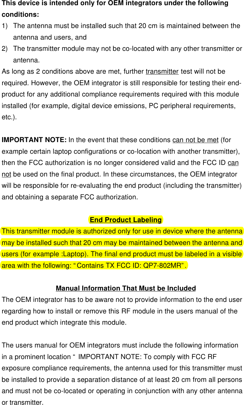 This device is intended only for OEM integrators under the followingconditions:1) The antenna must be installed such that 20 cm is maintained between theantenna and users, and2) The transmitter module may not be co-located with any other transmitter orantenna.As long as 2 conditions above are met, further transmitter test will not berequired. However, the OEM integrator is still responsible for testing their end-product for any additional compliance requirements required with this moduleinstalled (for example, digital device emissions, PC peripheral requirements,etc.).IMPORTANT NOTE: In the event that these conditions can not be met (forexample certain laptop configurations or co-location with another transmitter),then the FCC authorization is no longer considered valid and the FCC ID cannot be used on the final product. In these circumstances, the OEM integratorwill be responsible for re-evaluating the end product (including the transmitter)and obtaining a separate FCC authorization.End Product LabelingThis transmitter module is authorized only for use in device where the antennamay be installed such that 20 cm may be maintained between the antenna andusers (for example :Laptop). The final end product must be labeled in a visiblearea with the following: “Contains TX FCC ID: QP7-802MR”.Manual Information That Must be IncludedThe OEM integrator has to be aware not to provide information to the end userregarding how to install or remove this RF module in the users manual of theend product which integrate this module.The users manual for OEM integrators must include the following informationin a prominent location “ IMPORTANT NOTE: To comply with FCC RFexposure compliance requirements, the antenna used for this transmitter mustbe installed to provide a separation distance of at least 20 cm from all personsand must not be co-located or operating in conjunction with any other antennaor transmitter.