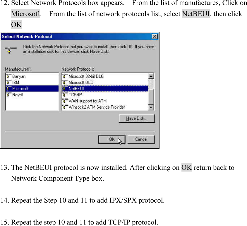 12. Select Network Protocols box appears.    From the list of manufactures, Click on Microsoft.    From the list of network protocols list, select NetBEUI, then click OK   13. The NetBEUI protocol is now installed. After clicking on OK return back to Network Component Type box.  14. Repeat the Step 10 and 11 to add IPX/SPX protocol.  15. Repeat the step 10 and 11 to add TCP/IP protocol.                  