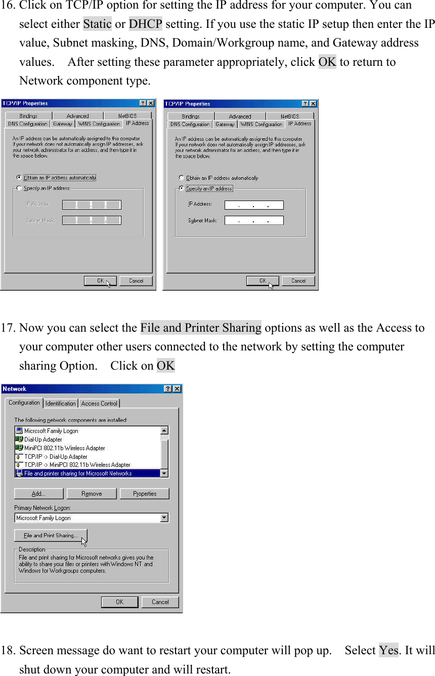 16. Click on TCP/IP option for setting the IP address for your computer. You can select either Static or DHCP setting. If you use the static IP setup then enter the IP value, Subnet masking, DNS, Domain/Workgroup name, and Gateway address values.    After setting these parameter appropriately, click OK to return to   Network component type.       17. Now you can select the File and Printer Sharing options as well as the Access to your computer other users connected to the network by setting the computer sharing Option.  Click on OK   18. Screen message do want to restart your computer will pop up.    Select Yes. It will shut down your computer and will restart.   