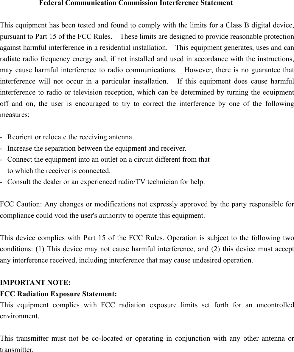  Federal Communication Commission Interference Statement  This equipment has been tested and found to comply with the limits for a Class B digital device,pursuant to Part 15 of the FCC Rules.    These limits are designed to provide reasonable protectionagainst harmful interference in a residential installation.  This equipment generates, uses and canradiate radio frequency energy and, if not installed and used in accordance with the instructions,may cause harmful interference to radio communications.    However, there is no guarantee thatinterference will not occur in a particular installation.   If this equipment does cause harmfulinterference to radio or television reception, which can be determined by turning the equipmentoff and on, the user is encouraged to try to correct the interference by one of the followingmeasures:  - Reorient or relocate the receiving antenna. - Increase the separation between the equipment and receiver. - Connect the equipment into an outlet on a circuit different from that to which the receiver is connected. - Consult the dealer or an experienced radio/TV technician for help.  FCC Caution: Any changes or modifications not expressly approved by the party responsible forcompliance could void the user&apos;s authority to operate this equipment.  This device complies with Part 15 of the FCC Rules. Operation is subject to the following twoconditions: (1) This device may not cause harmful interference, and (2) this device must acceptany interference received, including interference that may cause undesired operation.  IMPORTANT NOTE: FCC Radiation Exposure Statement: This equipment complies with FCC radiation exposure limits set forth for an uncontrolledenvironment.  This transmitter must not be co-located or operating in conjunction with any other antenna ortransmitter.