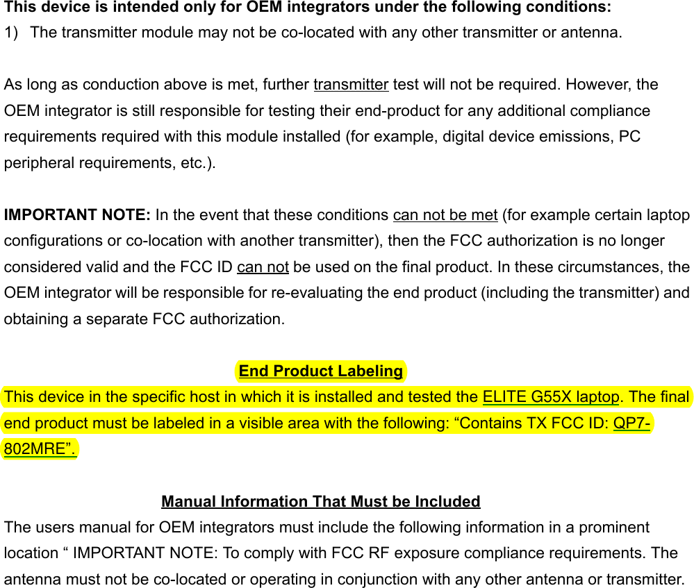  This device is intended only for OEM integrators under the following conditions:1)  The transmitter module may not be co-located with any other transmitter or antenna.As long as conduction above is met, further transmitter test will not be required. However, theOEM integrator is still responsible for testing their end-product for any additional compliancerequirements required with this module installed (for example, digital device emissions, PCperipheral requirements, etc.).IMPORTANT NOTE: In the event that these conditions can not be met (for example certain laptopconfigurations or co-location with another transmitter), then the FCC authorization is no longerconsidered valid and the FCC ID can not be used on the final product. In these circumstances, theOEM integrator will be responsible for re-evaluating the end product (including the transmitter) andobtaining a separate FCC authorization.End Product LabelingThis device in the specific host in which it is installed and tested the ELITE G55X laptop. The finalend product must be labeled in a visible area with the following: “Contains TX FCC ID: QP7-802MRE”.Manual Information That Must be IncludedThe users manual for OEM integrators must include the following information in a prominentlocation “ IMPORTANT NOTE: To comply with FCC RF exposure compliance requirements. Theantenna must not be co-located or operating in conjunction with any other antenna or transmitter.