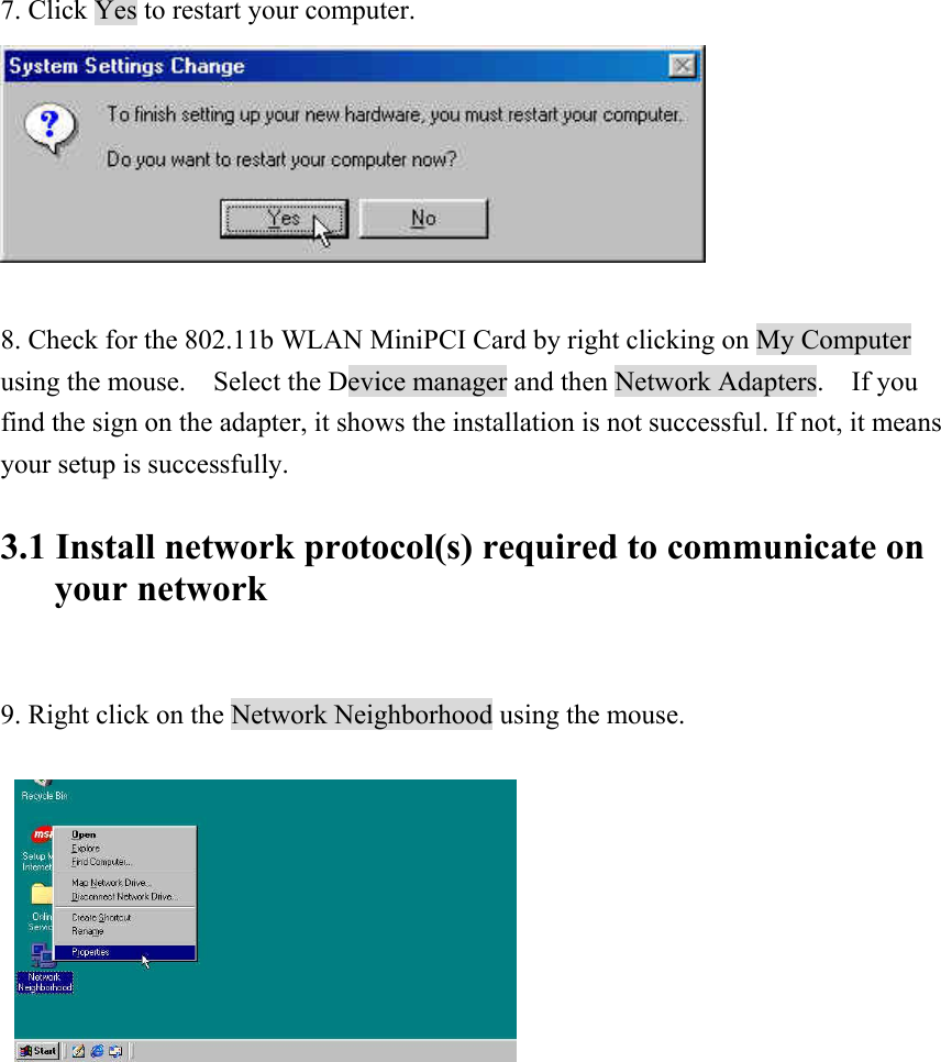 7. Click Yes to restart your computer.   8. Check for the 802.11b WLAN MiniPCI Card by right clicking on My Computer using the mouse.    Select the Device manager and then Network Adapters.    If you find the sign on the adapter, it shows the installation is not successful. If not, it means your setup is successfully.  3.1 Install network protocol(s) required to communicate on your network   9. Right click on the Network Neighborhood using the mouse.                 