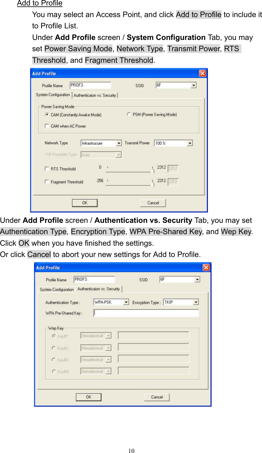  10 Add to Profile You may select an Access Point, and click Add to Profile to include it to Profile List.   Under Add Profile screen / System Configuration Tab, you may set Power Saving Mode, Network Type, Transmit Power, RTS Threshold, and Fragment Threshold.  Under Add Profile screen / Authentication vs. Security Tab, you may set Authentication Type, Encryption Type, WPA Pre-Shared Key, and Wep Key.   Click OK when you have finished the settings. Or click Cancel to abort your new settings for Add to Profile.    