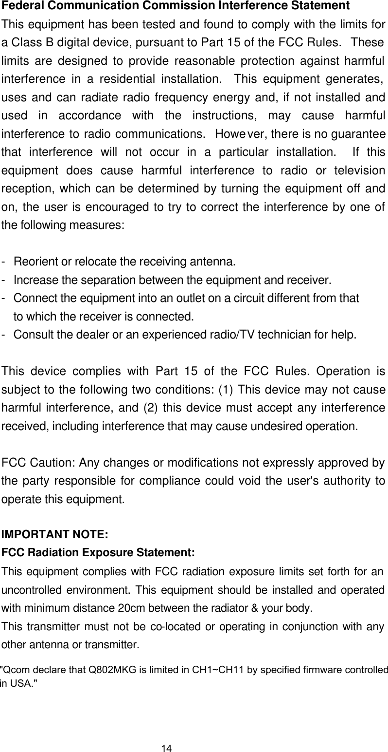  Federal Communication Commission Interference Statement This equipment has been tested and found to comply with the limits for a Class B digital device, pursuant to Part 15 of the FCC Rules.  These limits are designed to provide reasonable protection against harmful interference in a residential installation.  This equipment generates, uses and can radiate radio frequency energy and, if not installed and used in accordance with the instructions, may cause harmful interference to radio communications.  However, there is no guarantee that interference will not occur in a particular installation.  If this equipment does cause harmful interference to radio or television reception, which can be determined by turning the equipment off and on, the user is encouraged to try to correct the interference by one of the following measures:  - Reorient or relocate the receiving antenna. - Increase the separation between the equipment and receiver. - Connect the equipment into an outlet on a circuit different from that to which the receiver is connected. - Consult the dealer or an experienced radio/TV technician for help.  This device complies with Part 15 of the FCC Rules. Operation is subject to the following two conditions: (1) This device may not cause harmful interference, and (2) this device must accept any interference received, including interference that may cause undesired operation.  FCC Caution: Any changes or modifications not expressly approved by the party responsible for compliance could void the user&apos;s authority to operate this equipment.  IMPORTANT NOTE: FCC Radiation Exposure Statement: This equipment complies with FCC radiation exposure limits set forth for an uncontrolled environment. This equipment should be installed and operated with minimum distance 20cm between the radiator &amp; your body. This transmitter must not be co-located or operating in conjunction with any other antenna or transmitter. 14&quot;Qcom declare that Q802MKG is limited in CH1~CH11 by specified firmware controlled in USA.&quot;