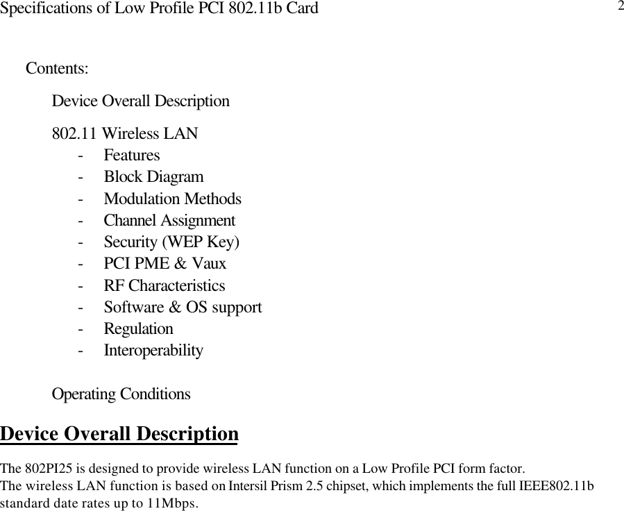 Specifications of Low Profile PCI 802.11b Card 2Contents:Device Overall Description802.11 Wireless LAN- Features- Block Diagram- Modulation Methods- Channel Assignment- Security (WEP Key)- PCI PME &amp; Vaux- RF Characteristics- Software &amp; OS support- Regulation- InteroperabilityOperating ConditionsDevice Overall DescriptionThe 802PI25 is designed to provide wireless LAN function on a Low Profile PCI form factor.The wireless LAN function is based on Intersil Prism 2.5 chipset, which implements the full IEEE802.11bstandard date rates up to 11Mbps.