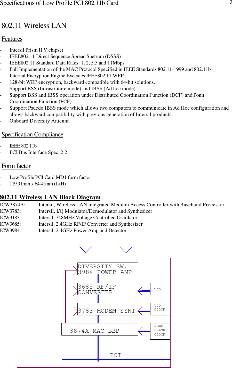 Specifications of Low Profile PCI 802.11b Card 3802.11 Wireless LANFeatures- Intersil Prism II.V chipset- IEEE802.11 Direct Sequence Spread Spetrum (DSSS)- IEEE802.11 Standard Data Rates: 1, 2, 5.5 and 11Mbps- Full Implementation of the MAC Protocol Specified in IEEE Standards 802.11-1999 and 802.11b- Internal Encryption Engine Executes IEEE802.11 WEP- 128-bit WEP encryption, backward compatible with 64-bit solutions.- Support BSS (Infrastruture mode) and IBSS (Ad hoc mode).- Support BSS and IBSS operation under Distributed Coordination Function (DCF) and PonitCoordination Function (PCF)- Support Psuedo IBSS mode which allows two computers to communicate in Ad Hoc configuration andallows backward compatibility with previous generation of Intersil products.- Onboard Diversity AntennaSpecification Compliance- IEEE 802.11b- PCI Bus Interface Spec. 2.2Form factor- Low Profile PCI Card MD1 form factor- 119.91mm x 64.41mm (LxH)802.11 Wireless LAN Block DiagramICW3874A: Intersil, Wireless LAN integrated Medium Access Controller with Baseband ProcessorICW3783: Intersil, I/Q Modulator/Demodulator and SynthesizerICW3183: Intersil, 748MHz Voltage Controlled OscillatorICW3685: Intersil, 2.4GHz RF/IF Converter and SynthesizerICW3984: Intersil, 2.4GHz Power Amp and DetectorPCI3874A MAC+BBP SRAMFLASHCLOCK3783 MODEM SYNT VCOCLOCK3685 RF/IFCONVERTER VCODIVERSITY SW.3984 POWER AMP